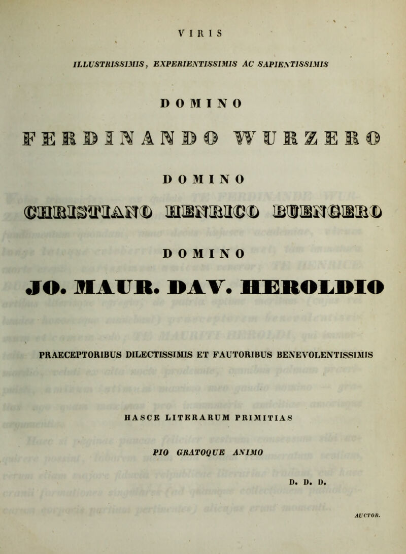 VIRIS ILLUSTRISSIMIS, EXPERIENTISSIMIS AC SAP1E.XT1SSIMIS DOMINO FEEDIHiMiO WUIgEltl DOMINO (DOttlMOTIAI!® UHBKIMvftD &UriB£*BUUKD DOMINO «IO. MAUR. WA V. IIEIIWLWIO PRAECEPTORIBUS DILECTISSIMIS ET FAUTORIBUS BENEVOLENTISSIMIS HASCE LITERARUM PRIMITIAS PIO GRATOQUE ANIMO D. D. D. AVCTOH.