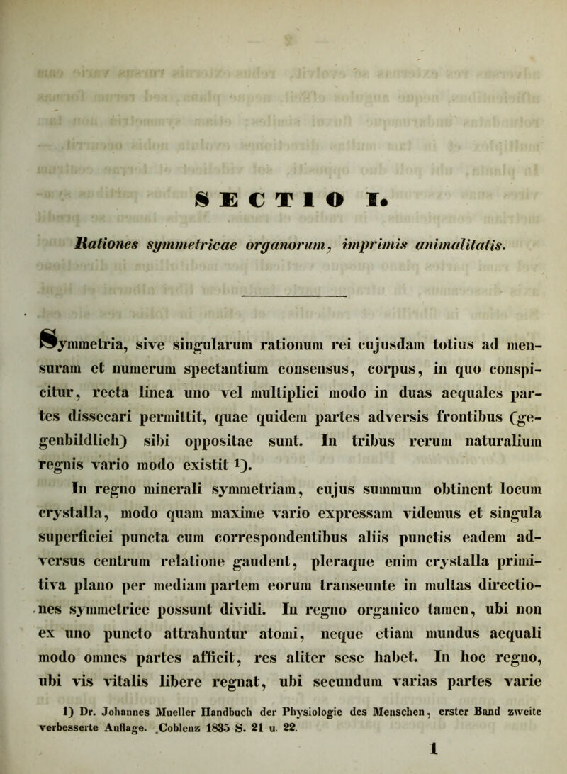 SECTIO I* Rationes symmetricae organorum, imprimis animalitatis. Symmetria, sive singularum rationum rei cujusdam totius ad men- suram et numerum spectantium consensus, corpus, in quo conspi- citur, recta linea uno vel multiplici modo in duas aequales par- tes dissecari permittit, quae quidem partes adversis frontibus fge- genbildlich) sibi oppositae sunt. In tribus rerum naturalium regnis vario modo existit i). In regno minerali symmetriam, cujus summum obtinent locum crystalla, modo quam maxime vario expressam videmus et singula superficiei puncta cum correspondentibus aliis punctis eadem ad- versus centrum relatione gaudent, pleraque enim crystalla primi- tiva plano per mediam partem eorum transeunte in multas directio- nes symmetrice possunt dividi. In regno organico tamen, ubi non ex uno puncto attrahuntur atomi, neque etiam mundus aequali modo omnes partes afficit, res aliter sese liabet. In hoc regno, uhi vis vitalis libere regnat, ubi secundum varias partes varie 1) Dr. Johannes Mueller Handbuch der Physiologie des Menschen, erster Band zweite verbesserte Auflage. .Coblenz 1835 S. 21 u. 22.