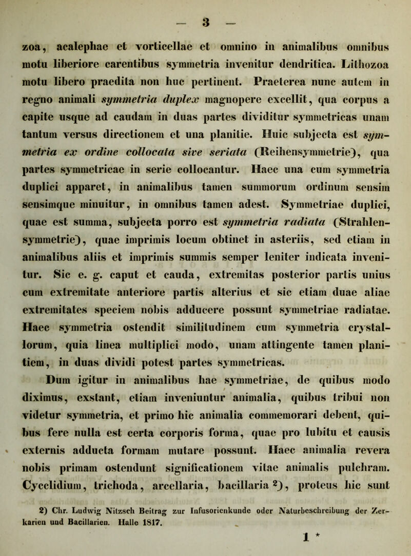 zoa, acalephae et vorticellae et omnino in animalibus omnibus motu liberiore carentibus symmetria invenitur dendritica. Lilliozoa motu libero praedita non huc pertinent. Praeterea nunc autem in regno animali symmetria duplex magnopere excellit, qua corpus a capite usque ad caudam in duas partes dividitur symmetricas unam tantum versus directionem et una planitie. Huic subjecta est sym- metria ex ordine collocata sive seriata (Reihensymmetrie), qua partes symmetricae in serie collocantur. Haec una cum symmetria duplici apparet, in animalibus tamen summorum ordinum sensim sensimque minuitur, in omnibus tamen adest. Symmetriae duplici, quae est summa, subjecta porro est symmetria radiata (Strahlen- symmetrie), quae imprimis locum obtinet in asteriis, sed etiam in animalibus aliis et imprimis summis semper leniter indicata inveni- tur. Sic e. g. caput et cauda, extremitas posterior partis unius cum extremitate anteriore partis alterius et sic etiam duae aliae extremitates speciem nobis adducere possunt symmetriae radiatae. Haec symmetria ostendit similitudinem cum symmetria crystal- lorum, quia linea multiplici modo, unam attingente tamen plani- tiem, in duas dividi potest partes symmetricas. Dum igitur in animalibus hae symmetriae, de quibus modo diximus, exstant, etiam inveniuntur animalia, quibus tribui non videtur symmetria, et primo hic animalia commemorari debent, qui- bus fere nulla est certa corporis forma, quae pro lubitu et causis externis adducta formam mutare possunt. Ilaec animalia revera nobis primam ostendunt significationem vitae animalis pulchram. Cycclidium, triclioda, arcellaria, bacillaria2), proteus hic sunt 2) Chr. Ludwig Nitzsch Beitrag zur Infusoricnkunde oder Naturbeschreibung der Zer- karien uud Bacillarien. Ilalle 1817. 1