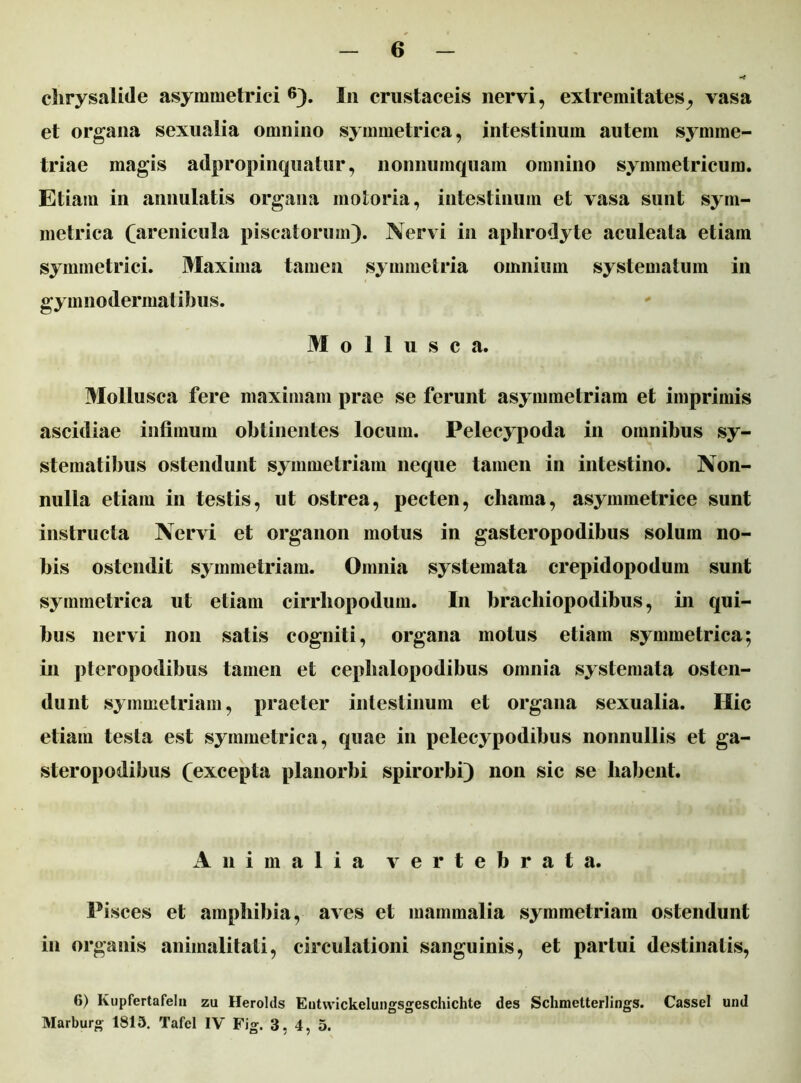 chrysalide asymmetrici 6). In crustaceis nervi, extremitates, vasa et organa sexualia omnino symmetrica, intestinum autem symme- triae magis adpropinquatur, nonnumquam omnino symmetricum. Etiam in annutatis organa motoria, intestinum et vasa sunt sym- metrica (arenicula piscatorum). Nervi in aphrodyte aculeata etiam symmetrici. Maxima tamen symmetria omnium systematum in gymnodermat ibus. Mollusca. Mollusca fere maximam prae se ferunt asymmetriam et imprimis ascidiae infimum obtinentes locum. Pelecypoda in omnibus sy- stematibus ostendunt symmetriam neque tamen in intestino. Non- nulla etiam in testis, ut ostrea, pecten, chama, asymmetrice sunt instructa Nervi et organon motus in gasteropodibus solum no- bis ostendit symmetriam. Omnia systemata crepidopodum sunt symmetrica ut etiam cirrliopodum. In bracliiopodibus, in qui- bus nervi non satis cogniti, organa motus etiam symmetrica; in pteropodibus tamen et cephalopodibus omnia systemata osten- dunt symmetriam, praeter intestinum et organa sexualia. Hic etiam testa est symmetrica, quae in pelecypodibus nonnullis et ga- steropodibus (excepta planorbi spirorbi) non sic se liabent. Animalia vertebrata. Pisces et amphibia, aves et mammalia symmetriam ostendunt in organis animalitati, circulationi sanguinis, et partui destinatis, 6) Kupfertafeln zu Herolds Eutwickelungsgeschichte des Schmelterlings. CasseI und Marburg 1813. Tafel IV Fig. 3. 4, 5.