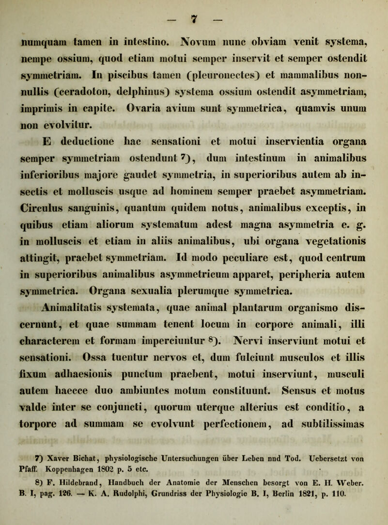 numquam tamen in intestino. Novum nunc obviam venit systema, nempe ossium, quod etiam motui semper inservit et semper ostendit symmetriam. In piscibus tamen (pleuronectes) et mammalibus non- nullis (ceradoton, delphinus) systema ossium ostendit asymmetriam, imprimis in capite. Ovaria avium sunt symmetrica, quamvis unum non evolvitur. E deductione hac sensationi et motui inservientia organa semper symmetriam ostendunt7), dum intestinum in animalibus inferioribus majore gaudet symmetria, in superioribus autem ab in- sectis et molluscis usque ad hominem semper praebet asymmetriam. Circulus sanguinis, quantum quidem notus, animalibus exceptis, in quibus etiam aliorum systematum adest magna asymmetria e. g. in molluscis et etiam in aliis animalibus, ubi organa vegetationis attingit, praebet symmetriam. Id modo peculiare est, quod centrum in superioribus animalibus asymmetricum apparet, peripheria autem symmetrica. Organa sexualia plerumque symmetrica. Animalitatis systemata, quae animal plantarum organismo dis- cernunt, et quae summam tenent locum in corpore animali, illi characterem et formam imperciuntur 8). Nervi inserviunt motui et sensationi. Ossa tuentur nervos et, dum fulciunt musculos et illis fixum adhaesionis punctum praebent, motui inserviunt, musculi autem liaecce duo ambiuntes motum constituunt. Sensus et motus valde inter se conjuncti, quorum uterque alterius est conditio, a torpore ad summam se evolvunt perfectionem, ad subtilissimas 7) Xaver Bichat, physiologische Untersuchungcn uber Leben nnd Tod. Uebersetzt von Pfaff. Koppenhagen 1802 p. 5 etc. 8) F. Hildebrand, Handbuch der Anatomie der Menschen besorgt von E. H. Weber. B. I, pag. 126. — K. A. Rudolphi, Grundriss der Physiologie B. I, Berlin 1821, p. 110.