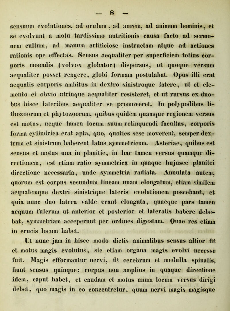 sensuum evolutiones, ad oculum, ad aurem, ad animum liominis, et se evolvunt a motu tardissimo nutritionis causa facto ad sermo- nem cultum, ad manum artificiose instructam atque ad actiones rationis ope effectas. Sensus aequaliter per superficiem totius cor- poris monadis (volvox globator) dispersus, ut quoque versum aequaliter posset reagere, globi formam postulabat. Opus illi erat aequalis corporis ambitus in dextro sinistroque latere, ut et ele- mento ei obvio utrinque aequaliter resisteret, et ut rursus ex duo- bus hisce lateribus aequaliter se promoveret. I11 polypodibus li- thozoorum et phytozoorum, quibus quidem quamque regionem versus est motus, neque tamen locum suum relinquendi facultas, corporis forma cylindrica erat apta, quo, quoties sese moverent, semper dex- trum et sinistrum haberent latus symmetricum. Asteriae, quibus est sensus et motus una in planitie, in hac tamen versus quamque di- rectionem, est etiam ratio symmetrica in quaque hujusce planitei directione necessaria, unde symmetria radiata. Annulata autem, quorum est corpus secundum lineam unam elongatum, etiam similem aequaiemque dextri sinistrique lateris evolutionem poscebant, et quia nunc duo latera valde erant elongata, quaeque pars tamen aequum fulcrum ut anterior et posterior et lateralis habere debe- bat, symmetriam acceperunt per ordines digestam. Quae res etiam in erucis locum habet. Ut nunc jam in hisce modo dictis animalibus sensus altior fit et motus magis evolutus, sic etiam organa magis evolvi necesse fuit. Magis efformantur nervi, fit cerebrum et medulla spinalis, fiunt sensus quinque; corpus non amplius in quaque directione idem, caput habet, et caudam et motus unum locum versus dirigi debet, quo magis in eo concentretur, quum nervi magis magisque