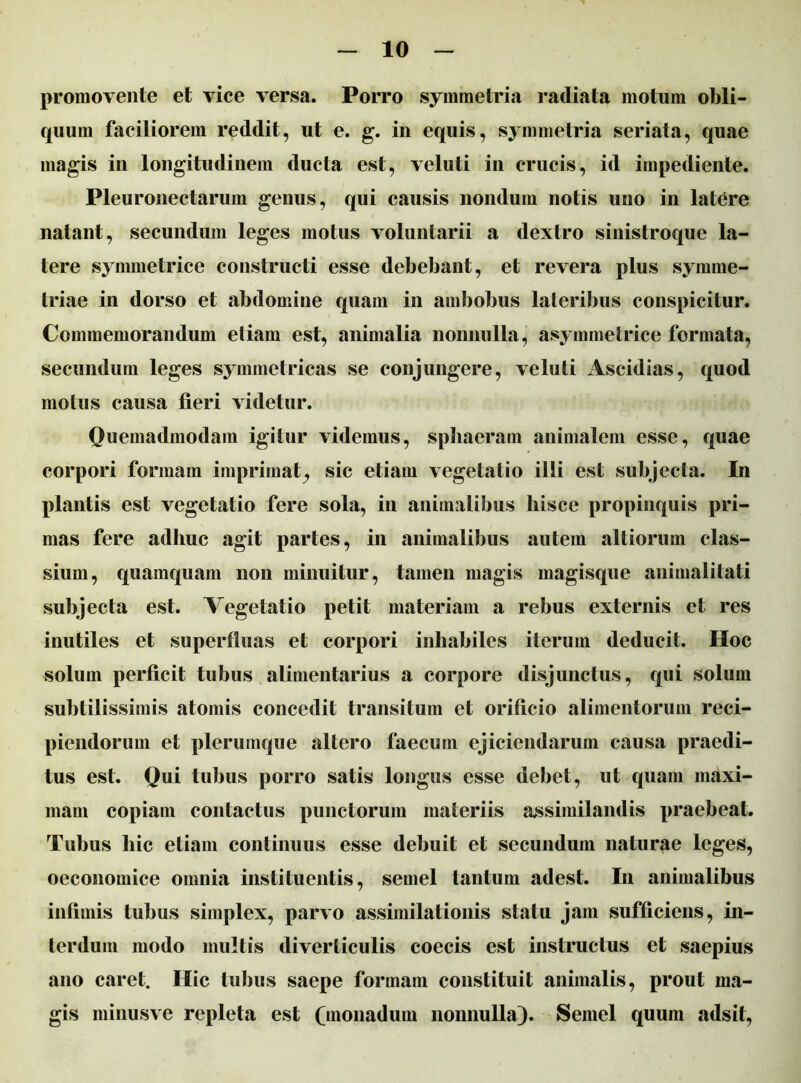 promovente et vice versa. Porro symmetria radiata motum obli- quum faciliorem reddit, ut e. g. in equis, symmetria seriata, quae magis in longitudinem ducta est, veluti in crucis, id impediente. Pleuronectarum genus, qui causis nondum notis uno in latere natant, secundum leges motus voluntarii a dextro sinistroque la- tere symmetrice constructi esse debebant, et revera plus symme- triae in dorso et abdomine quam in ambobus lateribus conspicitur. Commemorandum etiam est, animalia nonnulla, asymmetrice formata, secundum leges symmetricas se conjungere, veluti Ascidias, quod motus causa fieri videtur. Quemadmodam igitur videmus, sphaeram animalem esse, quae corpori formam imprimat^ sic etiam vegetatio illi est subjecta. In plantis est vegetatio fere sola, in animalibus hisce propinquis pri- mas fere adhuc agit partes, in animalibus autem altiorum clas- sium, quamquam non minuitur, tamen magis magisque animalitati subjecta est. Vegetatio petit materiam a rebus externis et res inutiles et superfluas et corpori inhabiles iterum deducit. Hoc solum perficit tubus alimentarius a corpore disjunctus, qui solum subtilissimis atomis concedit transitum et orificio alimentorum reci- piendorum et plerumque altero faecum ejiciendarum causa praedi- tus est. Qui tubus porro satis longus esse debet, ut quam maxi- mam copiam contactus punctorum materiis assimilandis praebeat. Tubus hic etiam continuus esse debuit et secundum naturae leges, oeconomice omnia instituentis, semel tantum adest. In animalibus infimis tubus simplex, parvo assimilationis statu jam sufficiens, in- terdum modo multis diverticulis coecis est instructus et saepius ano caret. Hic tubus saepe formam constituit animalis, prout ma- gis minusve repleta est (monadum nonnulla). Semel quum adsit,