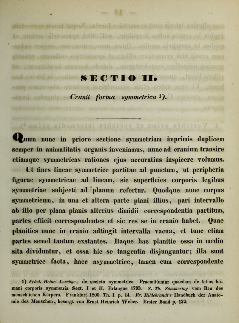 Cranii forma symmetrica 9* ^J,uum nunc in priore sectione symmetriam imprimis duplicem semper in animalitatis organis inveniamus, nunc ad cranium transire etiamque symmetricas rationes ejus accuratius inspicere volumus. Ut fines lineae symmetrice partitae ad punctum, ut peripheria figurae symmetricae ad lineam, sic superficies corporis legibus symmetriae subjecti ad planum refertur. Quodque nunc corpus symmetricum, in una et altera parte plani illius, pari intervallo ab illo per plana planis alterius dimidii correspondentia partitum, partes efficit correspondentes et sic res se in cranio liabet. Quae planities nunc in cranio adtingit intervalla vacua, et tunc etiam partes semel tantum exstantes. Itaque hac planitie ossa in medio sita dividuntur, et ossa hic se tangentia disjunguntur; illa sunt symmetrice facta, haec asymmetrice, tamen cum correspondente 1) Fried. Heinr. Loschge, de sceleto symmetrico. Praemittuntur quaedam de totius hu- mani corporis symmetria Sect. I et II. Erlangae 1793. S. Tli. Sommcring vom Bau des mcnschlichen Korpers. Frankfurt 1800 Th. I. p. 14. Fr. Rildebrandt’s Handbuch der Anato- mie des Menschen, besorgt vou Ernst Ileinrich Weber. Erster Band p. 129.
