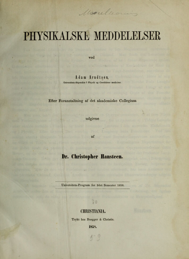 PHYSIKALSKE MEDDELELSER ved Adam Arndlsen, Universitets-Stipendiat 1 Pbysik og Candidatus medicins?. Efter Foranstaltning af det akademiske Collegium udgivne af Dr. Christopher Hansteen. Universitets-Program for 2det Semester 1858. CHRISTIANIA. Trykt hos Brøgger & Christie. 185S.