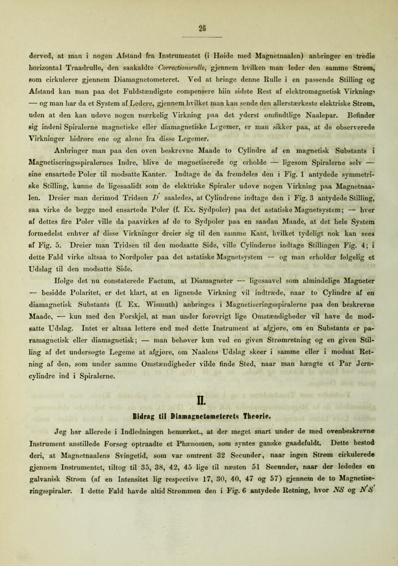 25 derved, at man i nogen Afstand fra Instrumentet (i Høide med Magnetnaalen) anbringer en tredie horizontal Traadrulle, den saakaldte Correctionsrulle, gjennem hvilken man leder den samme Strøm, eom cirkulerer gjennem Diamagnetometeret. Ved at bringe denne Rulle i en passende Stilling og Afstand kan man paa det Fuldstændigste compenserc biin sidste Rest af elektromagnetisk Virkning* — og man har da et System af Ledere, gjennem hvilket man kan sende den allerstærkeste elektriske Strøm, uden at den kan udøve nogen mærkelig Virkning paa det yderst ømfindtlige Naalepar. Befinder sig indeni Spiralerne magnetiske eller diamagnetiske Legemer, er man sikker paa, at de observerede Virkninger hidrøre ene og alene fra disse Legemer. Anbringer man paa den oven beskrevne Maade to Cylindre af en magnetisk Substants i Magnetiseringsspiralernes Indre, blive de magnetiserede og erholde — ligesom Spiralerne selv — sine ensartede Poler til modsatte Kanter. Indtage de da fremdeles den i Fig. 1 antydede symmetri- ske Stilling, kunne de ligesaalidt som de elektriske Spiraler udøve nogen Virkning paa Magnetnaa- len. Dreier man derimod Tridsen D saaledes, at Cylindrene indtage den i Fig. 3 antydede Stilling, saa virke de begge med ensartede Poler (f. Ex. Sydpoler) paa det astatiske Magnetsystem; — hver af dettes fire Poler ville da paavirkes af de to Sydpoler paa en saadan Maade, at det hele System formedelst enhver af disse Virkninger dreier sig til den samme Kant, hvilket tydeligt nok kan sees af Fig. 5. Dreier man Tridsen til den modsatte Side, ville Cylinderne indtage Stillingen Fig. 4; i dette Fald virke altsaa to Nordpoler paa det astatiske Magnetsystem — og man erholder folgelig et Udslag til den modsatte Side. Ifolge det nu constaterede Factum, at Diamagneter — ligesaavel som almindelige Magneter — besidde Polaritet, er det klart, at en lignende Virkning vil indtræde, naar to Cylindre af en diamagnetisk Substants (f. Ex. Wismuth) anbringes i Magnetiseringsspiralerne paa den beskrevne Maade, — kun med den Forskjel, at man under forøvrigt lige Omstændigheder vil have de mod- satte Udslag. Intet er altsaa lettere end med dette Instrument at afgjøre, om en Substants er pa- ramagnetisk eller diamagnetisk; — man behøver kun ved en given Strømretning og en given Stil- ling af det undersøgte Legeme at afgjore, om Naalens Udslag skeer i samme eller i modsat Ret- ning af den, som under samme Omstændigheder vilde finde Sted, naar man hængte et Par Jcrn- cylindre ind i Spiralerne. II. Bidrag til Diamagnetometcrets Theorie. Jeg har allerede i Indledningen bemærket., at der meget snart under de med ovenbeskrevne Instrument anstillede Forsøg optraadte et Phænomen, som syntes ganske gaadefuldt. Dette bestod deri, at Magnetnaalens Svingetid, som var omtrent 32 Secunder, naar ingen Strøm cirkulerede gjennem Instrumentet, tiltog til 35, 38, 42, 45 lige til næsten 51 Secunder, naar der lededes en galvanisk Strøm (af en Intensitet lig respcctive 17, 30, 40, 47 og 57) gjennem de to Magnetise- ringsspiraler. I dette Fald havde altid Strømmen den i Fig. 6 antydede Retning, hvor NS og N*S