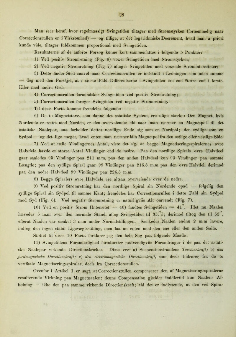 Man seer heraf, hvor regelmæssigt Svingetiden tiltager med Strømstyrken (fornemmelig naar Correctionsrullen er i Virksomhed) — og tillige, at det logarithmiske Decrement, hvad man a priori kunde vide, tiltager fuldkommen proportional med Svingetiden. Resultaterne af de anførte Forsøg kunne kort sammenfattes i følgende 5 Punkter: 1) Ved positiv Strømretning (Fig. 6) voxer Svingetiden med Strømstyrken; 2) Ved negativ Strømretning (Fig 7) aftager Svingetiden med voxende Strømintensiteter; 3) Dette linder Sted saavel naar Correctionsrullen er indskudt i Ledningen som uden samme — dog med den Forskjel, at i sidste Fald Differentserne i Svingetiden ere end større end i første. Eller med andre Ord: 4) Correctionsrullen formindsker Svingetiden ved positiv Stromretning; 5) Correctionsrullen forøger Svingtiden ved negativ Strømretning. Til disse Facta komme fremdeles følgende: 6) De to Magnetstave, som danne det astatiske System, ere ulige stærke: Den Magnet, hvis Nordende er rettet mod Norden, er den overveiende; thi naar man nærmer en Magnetpol til det astatiske Naalepar, saa forholder dettes nordlige Ende sig som en Nordpol; den sydlige som en Sydpol — og det lige meget, hvad enten man nærmer hiin Magnetpol fra den østlige eller vestlige Side. 7) Ved at tælle Vindingernes Antal, viste det sig, at begge Magnetiseringsspiralernes øvre Halvdele havde et større Antal Vindinger end de nedre. Paa den nordlige Spirals øvre Ilalvdeel gaar saaledes 95 Vindinger paa 211 m.m, paa den anden Halvdeel kun 93 Vindinger paa samme Længde; paa den sydlige Spiral gaar 99 Vindinger paa 216.3 m.m paa den ovre Halvdel, derimod paa den nedre Halvdeel 99 Vindinger paa 226.3 m.m. 8) Begge Spiralers ovre Halvdele ere altsaa overveiende over de nedre. 9) Ved positiv Strømretning har den nordlige Spiral sin Nordende opad — følgelig den sydlige Spiral sin Sydpol til samme Kant; fremdeles har Correctionsrullen i dette Fald sin Sydpol mod Syd (Fig. 6). Ved negativ Stromretning er naturligviis Alt omvendt (Fig. 7). 10) Ved en positiv Strøm (Intensitet = 40) fandtes Svingetiden = 41 . Idet nu Naalen hævedes 5 m.m over den normale Stand, aftog Svingetiden til 35. 5; derimod tiltog den til 53 , efterat Naalen var sænket 3 m.m under Normalstillingen. Sænkedes Naalen endnu 2 m.m lavere, indtog den ingen stabil Ligevægtsstilling, men laa an enten mod den ene eller den anden Søile. Støttet til disse 10 Facta forklarer jeg den hele Sag paa følgende Maade: 11) Svingetidens Foranderlighed forudsætter nodvendigviis Forandringer i de paa det astati- ske Naalepar virkende Directionskræfter. Disse ere: a) Suspensionstraadens Torsionskraft; b) den jordmagnetiske Directionskraft; c) den elektromagnetiske Directionskraft, som deels hidrører fra de to vertikale Magnetiseringsspiraler, deels fra Correctionsrullen. Ovenfor i Artikel 1 er sagt, at Correctionsrullen compenserer den af Magnetiseringsspiralerne resulterende Virkning paa Magnetnaalen; denne Compensation gjælder imidlertid kun Naalens Af- bøining — ikke den paa samme virkende Directionskraft; thi det er indlysende, at den ved Spira-