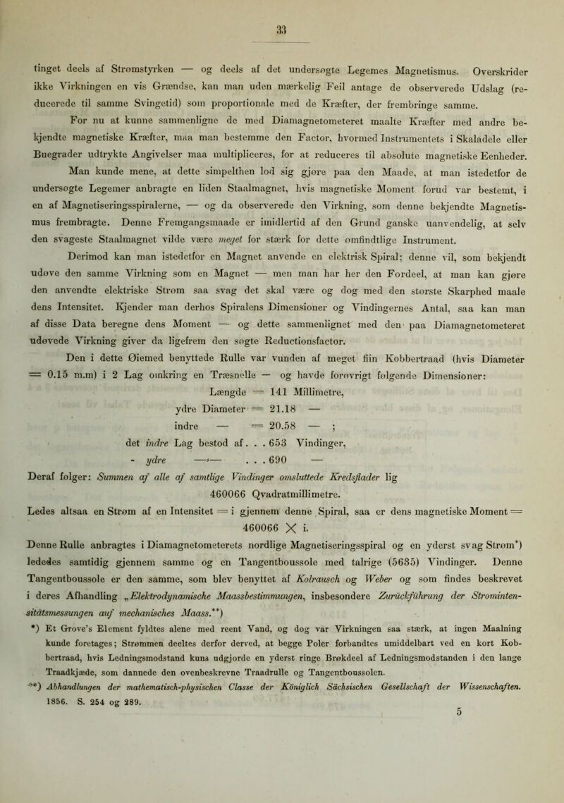 tinget deels af Strømstyrken — og deels af det undersøgte Legemes Magnetismus. Overskrider ikke Virkningen en vis Grændse, kan man uden mærkelig Feil antage de observerede Udslag (re- ducerede til samme Svingetid) som proportionale med de Kræfter, der frembringe samme. For nu at kunne sammenligne de med Diamagnetometeret rnaalte Kræfter med andre be- kjendte magnetiske Kræfter, maa man bestemme den Factor, hvormed Instrumentets i Skaladele eller Buegrader udtrykte Angivelser maa multipliceres, for at reduceres til absolute magnetiske Eenheder. Man kunde mene, at dette simpelthen lod sig gjore paa den Maade, at man istedetfor de undersogte Legemer anbragte en liden Staalmagnet, hvis magnetiske Moment forud var bestemt, i en af Magnetiseringsspiralerne, — og da observerede den Virkning, som denne bekjendte Magnetis- mus frembragte. Denne Fremgangsmaade er imidlertid af den Grund ganske uanvendelig, at selv den svageste Staalmagnet vilde være meget for stærk for dette ømfindtlige Instrument. Derimod kan man istedetfor en Magnet anvende en elektrisk Spiral; denne vil, som bekjendt udovc den samme Virkning som en Magnet — men man har her den Fordeel, at man kan gjore den anvendte elektriske Strom saa svag det skal være og dog med den største Skarphed maale dens Intensitet. Ivjender man derhos Spiralens Dimensioner og Vindingernes Antal, saa kan man af disse Data beregne dens Moment — og dette sammenlignet med den paa Diamagnetometeret udovede Virkning giver da ligefrem den søgte Reductionsfactor. Den i dette Øiemed benyttede Rulle var vunden af meget fiin Kobbertraad (hvis Diameter = 0.15 m.m) i 2 Lag omkring en Træsnelle — og havde forøvrigt folgende Dimensioner: Længde — 141 Millimetre, ydre Diameter == 21.18 — indre — = 20.58 — ; det indre Lag bestod af. . .653 Vindinger, - ydre —*■— . . . 690 — Deraf følger: Summen af alle af samtlige Vindinger omsluttede Kredsflader lig 460066 Qvadratmillimetre. Ledes altsaa en Strom af en Intensitet = i gjennem denne Spiral, saa er dens magnetiske Moment = 460066 X i- Denne Rulle anbragtes i Diamagnetometerets nordlige Magnetiseringsspiral og en yderst svag Strom*) lededes samtidig gjennem samme og en Tangentboussole med talrige (5635) Vindinger. Denne Tangentboussole er den samme, som blev benyttet af Kolrausch og Webei’ og som findes beskrevet i deres Afhandling „Elektrodynamische Maassbestimmungen, insbesondere Zuruclfuhrung der Strominten- sitåtsmessungen auf mechanisches Maass.**) *) Et Grove’s Element fyldtes alene med reent Vand, og dog var Virkningen saa stærk, at ingen Maalning kunde foretages; Strømmen deeltes derfor derved, at begge Poler forbandtes umiddelbart ved en kort Kob- bertraad, hvis Ledningsmodstand kuns udgjorde en yderst ringe Brøkdeel af Ledningsmodstanden i den lange Traadkjæde, som dannede den ovenbeskrevne Traadrulle og Tangentboussolen. Abhandlungen der mathematisch-physischen Classe der Koniglich Sdchsischen Gesellschaft der Wissenschaften. 1856. S. 254 og 289. 5