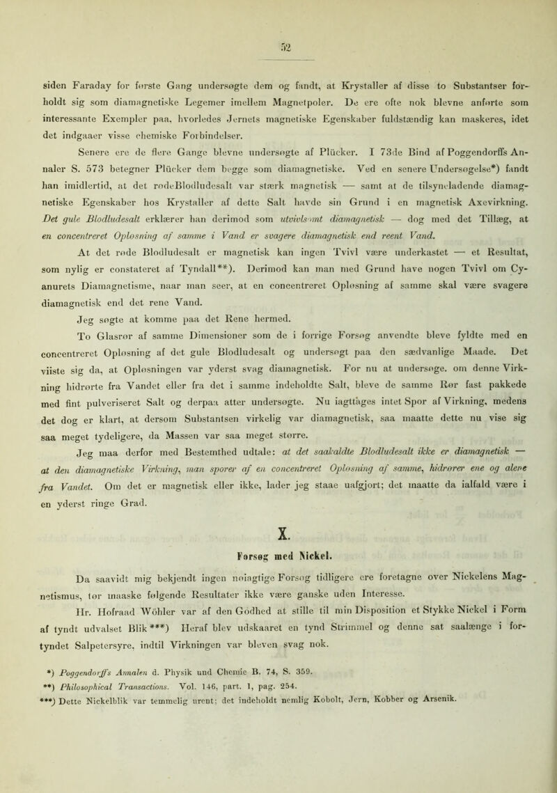 siden Faraday for forste Gang undersøgte dem og fandt, at Krystaller af disse to Substantser for- holdt sig som diamagnetiske Legemer imellem Magnetpoler. De ere ofte nok bievne anforte som interessante Exempler paa, hvorledes Jernets magnetiske Egenskaber fuldstændig kan maskeres, idet det indgaaer visse ohemiske Forbindelser. Senere ere de flere Gange bievne undersøgte af Pliicker. I 73de Bind af Poggendorffs An- naler S. 573 betegner Pliicker dem begge som diamagnetiske. Ved en senere Undersøgelse*) fandt han imidlertid, at det rødeBlodludesalt var stærk magnetisk — samt at de tilsyneladende diamag- netiske Egenskaber hos Krystaller af dette Salt havde sin Grund i en magnetisk Axevirkning. Det gule Blodludesall erklærer han derimod som utvivlsomt diamagnetisk — dog med det Tillæg, at en concentreret Opløsning af samme i Vand er svagere diamagnetisk end reent Vand. At det rode Blodludesalt er magnetisk kan ingen Tvivl være underkastet — et Resultat, som nylig er constateret af Tyndall**). Derimod kan man med Grund have nogen Tvivl om Cy- anurets Diamagnetisme, naar man seer, at en concentreret Opløsning af samme skal være svagere diamagnetisk end det rene Vand. Jeg søgte at komme paa det Rene hermed. To Glasror af samme Dimensioner som de i forrige Forsøg anvendte bleve fyldte med en concentreret Oplosning af det gule Blodludesalt og undersøgt paa den sædvanlige Maade. Det viiste sig da, at Oplosningen var yderst svag diamagnetisk. For nu at undersøge, om denne Virk- ning hidrørte fra Vandet eller fra det i samme indeholdte Salt, bleve de samme Rør fast pakkede med fint pulveriseret Salt og derpaa atter undersøgte. Nu iagttages intet Spor af Virkning, medens det dog er klart, at dersom Substantsen virkelig var diamagnetisk, saa maatte dette nu vise sig saa meget tydeligere, da Massen var saa meget større. Jeg maa derfor med Bestemthed udtale: at det saakaldte Blodludesalt ikke er diamagnetisk — at den diamagnetiske Virkning, man sporer af en concentreret Oplosning af samme, hidrører ene og alene fra Vandet. Om det er magnetisk eller ikke, lader jeg staae uafgjort; det maatte da ialfald være i en yderst ringe Grad. X. Forseg incd Nickel. Da saavidt mig bekjendt ingen noiagtige Forsøg tidligere ere foretagne over Nickelens Mag- netismus, tør maaske følgende Resultater ikke være ganske uden Interesse. I Ir. Hofraad Wobler var af den Godhed at stille til min Disposition et Stykke Nickcl i Form af tyndt udvalset Blik***) Pleraf blev udskaaret en tynd Strimmel og denne sat saalænge i for- tyndet Salpetersyre, indtil Virkningen var bleven svag nok. *) Poggendorffs Annalen d. Physik und Chcmie B. 74, S. 359. **) Philosophical Transactions. Vol. 14G, part. 1, pag. 254. ***) Dette Nickelblik var temmelig urent; det indeholdt nemlig Kobolt, Jern, Kobber og Arsenik.