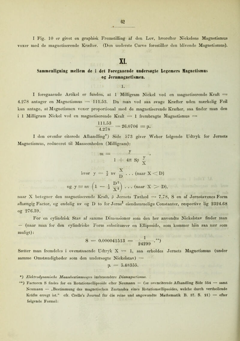 I Fig. 10 er givet en graphisk Fremstilling af den Lov, hvorefter Nickelens Magnetismus voxer med de magnetiserende Kræfter. (Den underste Curve forestiller den blivende Magnetismus). XI. Sammenligning mellem de i det Foregaaende undersøgte Legemers Slagnetismus og Jernmagnetismen. 1. I foregaaende Artikel er funden, at 1 Milligram Nickel ved en magnetiserende Kraft = 4.278 antager en Magnetismus = 111.53. Da man ved saa svage Kræfter uden mærkelig Feil kan antage, at Magnetismen voxer proportional med de magnetiserende Kræfter, saa finder man den i 1 Milligram Nickel ved en magnetiserende Kraft = 1 frembragte Magnetismus = =26-0706 =i1- I den ovenfor citerede Afhandling*) Side 573 giver Weber folgende Udtryk for Jernets Magnetismus, reduceret til Masseenheden (Milligram): y m 1 ~r 4tc S? hvor y = | nv X D X (naar X D) °g y = nv / i D- X2 (naar X > D), naar X betegner den magnetiserende Kraft, p Jernets Tæthed —=* 7.78, S en af Jernstavenes Form afhængig Factor, og endelig nv og D to for Jernet eiendommelige Constanter, respective lig 2324.68 og 276.39. For en cylindrisk Stav af samme Dimensioner som den her anvendte Nickelstav finder man — (naar man for den cylindriske Form substituerer en Ellipsoide, som kommer hiin saa nær som muligt): S = 0.000041513 = -.**) Sætter man fremdeles i ovenstaaende Udtryk X — 1, saa erholdes Jernets Magnetismus (under samme Omstændigheder som den undersøgte Nickelstav) — u. =- 5.48355. *) Elektrodynamische Maassbestimmunge.n insbcsondere Diamagnetismus. **) Factoren S findes for en Rotationscllipsoide efter Neumann — (se ovenciterede Afhandling Side 554 — samt Neumann — „Bestimmung des magnetischen Zustandes eines Rotationsellipsoides, welchc durch vertheilende Krafte erregt ist.“ cfr. Crelle’s Journal fur die reine und angewandte Mathematik B. 37. S. 21) — efter følgende Formel: