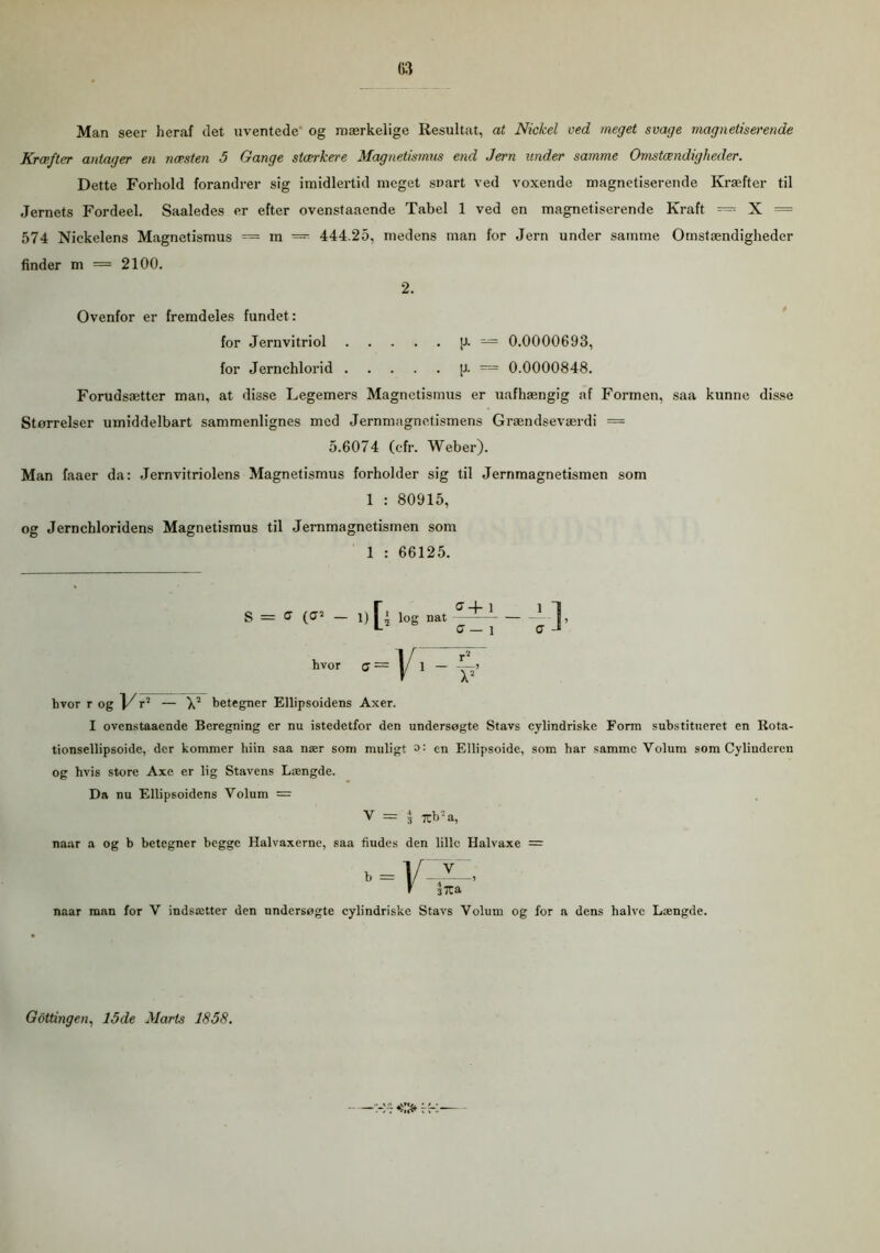 Man seer heraf det uventede og mærkelige Resultat, at Nickel oed meget svage magnetiserende Kræfter antager en næsten 5 Gange stærkere Magnetismus end Jern under samme Omstændigheder. Dette Forhold forandrer sig imidlertid meget snart ved voxende magnetiserende Kræfter til Jernets Fordeel. Saaledes er efter ovenstaaende Tabel 1 ved en magnetiserende Kraft — X = 574 Nickelens Magnetismus — in — 444.25, medens man for Jern under samme Omstændigheder finder m = 2100. 2. Ovenfor er fremdeles fundet: for Jernvitriol [J. — 0.0000693, for Jernchlorid [J. = 0.0000848. Forudsætter man, at disse Legemers Magnetismus er uafhængig af Formen, saa kunne disse Størrelser umiddelbart sammenlignes med Jernmagnetismens Grændseværdi == 5.6074 (ofr. Weber). Man faaer da: Jernvitriolens Magnetismus forholder sig til Jernmagnetismen som 1 : 80915, og Jernchloridens Magnetismus til Jernmagnetismen som 1 : 66125. S = ff (<J* — I) nat g+ 1 C — 1 hvor r og l/rJ — V betegner Ellipsoidens Axer. I ovenstaaende Beregning er nu istedetfor den undersøgte Stavs cylindriske Form substitueret en Rota- tionsellipsoide, der kommer hiin saa nær som muligt en Ellipsoide, som har samme Volum som Cylinderen og hvis store Axe er lig Stavens Længde. Da nu Ellipsoidens Volum = V = 3 Tcb -a, naar a og b betegner begge Halvaxerne, saa fiudes den lille Halvaxe = naar man for V indsætter den undersøgte cylindriske Stavs Volum og for a dens halve Længde. - —>:Ofr- Gottingen, 15de Marts 1858.