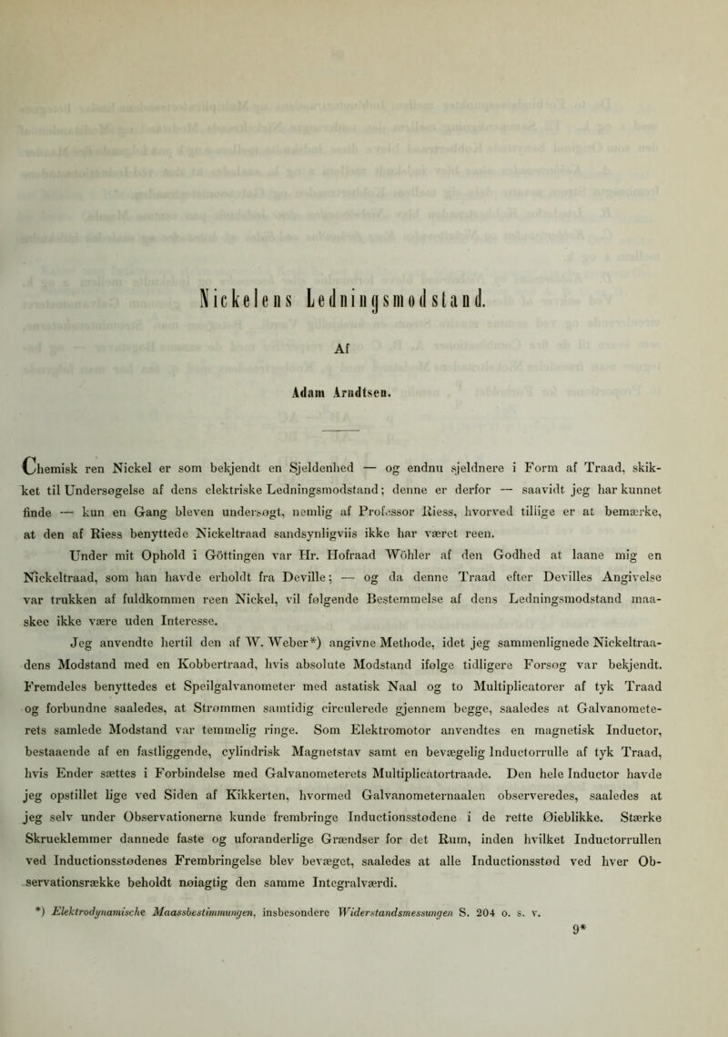Af Adam Ariidtsen. Ohemisk ren Nickel er som bekjendt en Sjeldenhed — og endnu sjeldnere i Form af Traad, skik- ket til Undersøgelse af dens elektriske Ledningsmodstand; denne er derfor — saavidt jeg har kunnet finde — kun en Gang bleven undersøgt, nemlig af Professor lliess, hvorved tillige er at bemærke, at den af Riess benyttede Nickeltraad sandsynligvis ikke har været reen. Under mit Ophold i Gottingen var Hr. Ilofraad Wohler af den Godhed at laane mig en Nickeltraad, som han havde erholdt fra Deville; — og da denne Traad efter Devilles Angivelse var trukken af fuldkommen reen Nickel, vil følgende Bestemmelse af dens Ledningsmodstand maa- skee ikke være uden Interesse. Jeg anvendte hertil den af W. Weber*) angivne Methode, idet jeg sammenlignede Niekeltraa- dens Modstand med en Kobbertraad, hvis absolute Modstand ifølge tidligere Forsøg var bekjendt. Fremdeles benyttedes et Speilgalvanometer med astatisk Naal og to Multiplicatorer af tyk Traad og forbundne saaledes, at Strømmen samtidig eirculerede gjennem begge, saaledes at Galvanomete- rets samlede Modstand var temmelig ringe. Som Elektromotor anvendtes en magnetisk Inductor, bestaaende af en fastliggende, cylindrisk Magnetstav samt en bevægelig Inductorrulle af tyk Traad, hvis Ender sættes i Forbindelse med Galvanometerets Multiplicatortraade. Den hele Inductor havde jeg opstillet lige ved Siden af Kikkerten, hvormed Galvanometernaalen observeredes, saaledes at jeg selv under Observationerne kunde frembringe Inductionsstodene i de rette Øieblikke. Stærke Skrueklemmer dannede faste og uforanderlige Grændser for det Rum, inden hvilket Inductorrullen ved Inductionsstødenes Frembringelse blev bevæget, saaledes at alle Inductionsstød ved hver Ob- servationsrække beholdt nøiagtig den samme Integralværdi. *) Elektrodynamischz Maassbestimmungen, insbesondcrc Widerttandsmessungen S. 204 o. s. v. 9*