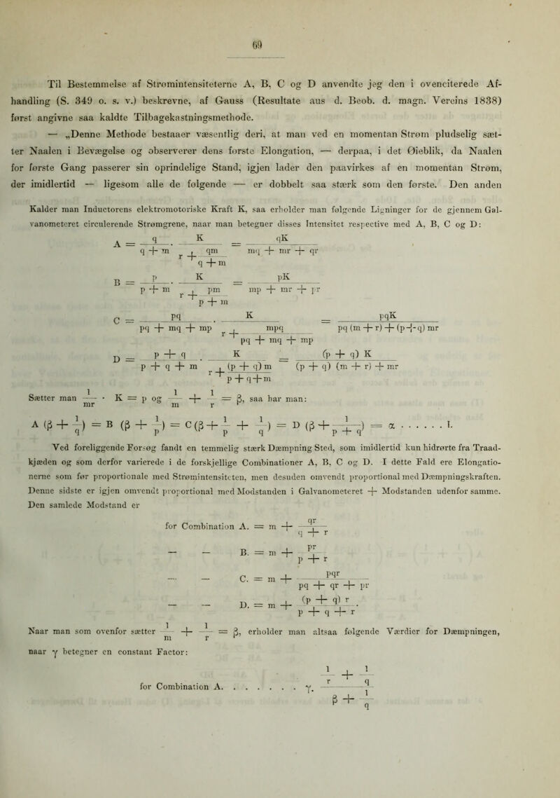 Til Bestemmelse af Strømintensiteterne A, B, C og D anvendte jeg den i ovenciterede Af- handling (S. 349 o. s. v.) beskrevne, af Gauss (Resnltate aus d. Bcob. d. magn. Vercins 1838) forst angivne saa kaldte Tilbagekastningsmethode. — „Denne Methode bestaaer væsentlig deri, at man ved en momentan Strøm pludselig sæt- ter Naalen i Bevægelse og observerer dens forste Elongation, — derpaa, i det Øieblik, da Naalen for første Gang passerer sin oprindelige Stand, igjen lader den paavirkes af en momentan Strøm, der imidlertid — ligesom alle de følgende — er dobbelt saa stærk som den første. Den anden Kalder man Inductorens elektromotoriske Kraft K, saa erholder man følgende Ligninger for de gjennem Gal- vanometeret circulerende Strømgrene, naar man betegner disses Intensitet respective med A, B, C og D: q K _ _ _ qK qm mq -4- mr -J- qr q +ni K Sætter man A q -f- m r + B = -f P + C = m . pm r -f ^ - P + >n pq pK mp -j- mr -{- pr K pq + mq + mp pqK rH' mpq pq (m -f- r) -f- (p-j-q) mr D= . P- pq + mq + mp K _ fp + q) K P + q + m . (p -f q) m (p + q) (m + r) + mr r'p+q+m K = p O! 1 m = saa har man: A<|i + “-)=B (? + }> = C(? + i + = '• Ved foreliggende For-og fandt en temmelig stærk Dæmpning Sted, som imidlertid kun hidrørte fra Traad- kjæden og som derfor varierede i de forskjellige Combinationer A, B, C og D. I dette Fald ere Elongatio- neme som før proportionale med Strøinintensitcten, men desuden omvendt proportional med Dæmpningskraften. Denne sidste er igjen omvendt proportional med Modstanden i Galvanometeret -f- Modstanden udenfor samme. Den samlede Modstand er for Combination A. = m -j- qr B. = m -j- C. = m + D. = m -j- P + r P9£ pq + qr -f- pr (p + q) r_ _ P + q + r Naar man som ovenfor sætter 1 = 3, erliolder man altsaa følgende Værdier for Dæmpningen, m r 1 naar y betegner en constant Factor: i ±i * + T for Combination A.