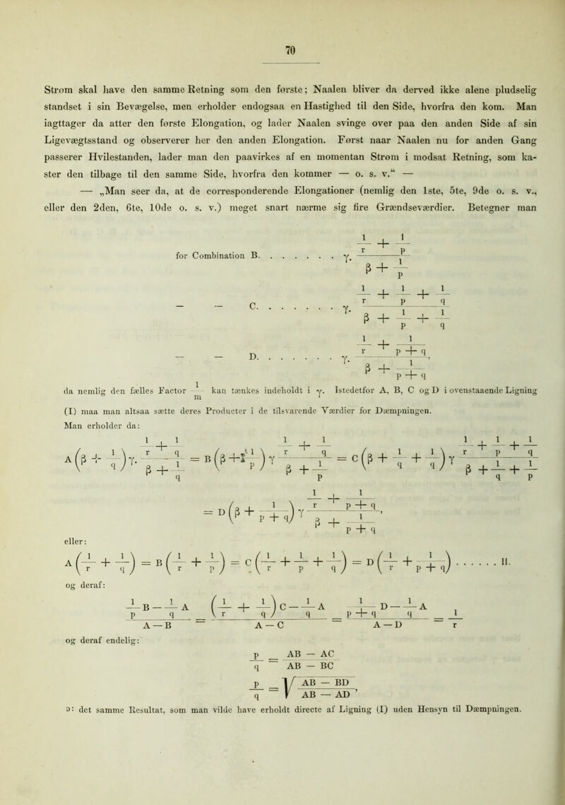 Strøm skal have den samme Retning som den første; Naalen bliver da derved ikke alene pludselig standset i sin Bevægelse, men erholder endogsaa en Hastighed til den Side, hvorfra den kom. Man iagttager da atter den forste Elongation, og lader Naalen svinge over paa den anden Side af sin Ligevægtsstand og observerer her den anden Elongation. Først naar Naalen nu for anden Gang passerer Hvilestanden, lader man den paavirkes af en momentan Strøm i modsat Retning, som ka- ster den tilbage til den samme Side, hvorfra den kommer — o. s. v.“ — — „Man seer da, at de corresponderende Elongationer (nemlig den 1ste, 5te, 9de o. s. v., eller den 2den, 6te, 10de o. s. v.) meget snart nærme sig fire Grændseværdier. Betegner man — + — r p for Combination B y — e + T — + — + — C y ' -P ' „ + f + f T + pin — — D T- —— \—’ p ^ p + q da nemlig den fælles Factor kan tænkes indeholdt i y. Istedetfor A, B, C og D i ovenstaaende Ligning (I) maa man altsaa sætte deres Producter i de tilsvarende Værdier for Dæmpningen. Man erholder da: A (|5 + •')7- =B (s +s'.‘)T + = c O5 + i + i) t V^ir+i P ^ P + q eller: A(i + i) = B(i + T) = c(i + V + i)=D(i + pFl) • og deraf: —B — A (— ~)c — — A D — — A p q V q / q p + q q__ _L A — B A — C A — D r og deraf endelig: j> _ AB — AC if ~ AB - BC p 1 i AB — BD ~ _ \ AB — AD ’ det samme Resultat, som man vilde have erholdt directe af Ligning (I) uden Hensyn til Dæmpningen.
