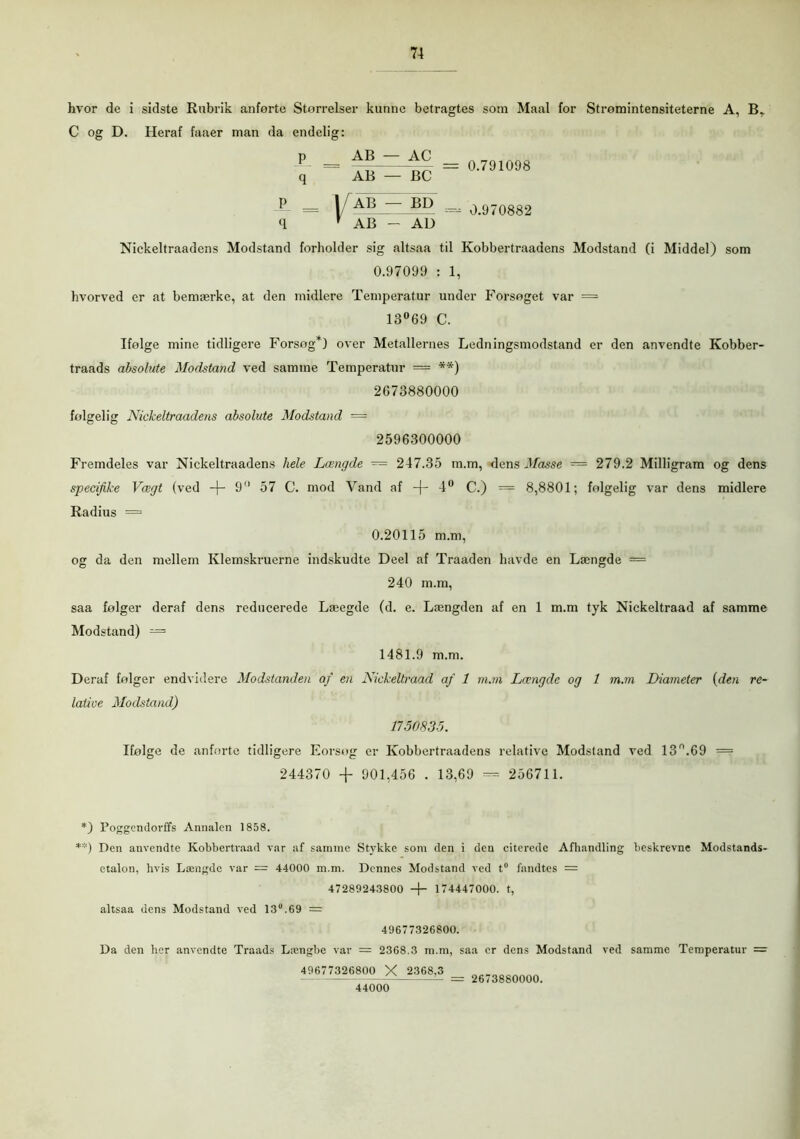 hvor de i sidste Rubrik anførte Størrelser kunne betragtes som Maal for Stromintensiteterne A, BT C og D. Heraf faaer man da endelig: p AB — AC q AB — BC P = 1 AB — BI) q ' AB — Al) 0.791098 0.970882 Nickeltraadens Modstand forholder sig altsaa til Kobbertraaaens Modstand (i Middel) som 0.97099 : 1, hvorved er at bemærke, at den midiere Temperatur under Forsøget var = 13°69 C. Ifølge mine tidligere Forsøg*) over Metallernes Ledningsmodstand er den anvendte Kobber- traads absolute Modstand ved samme Temperatur = **) 2673880000 følgelig Nickeltraadens absolute Modstand = 2596300000 Fremdeles var Nickeltraadens hele Længde — 247.35 m.m, dens Masse = 279.2 Milligram og dens specifike Vægt (ved -\- 9° 57 C. mod Vand af -f- 4° C.) = 8,8801; følgelig var dens midiere Radius = 0.20115 m.m, og da den mellem Klemskruerne indskudte Deel af Traaden havde en Længde = 240 m.m, saa følger deraf dens reducerede Læegde (d. e. Længden af en 1 m.m tyk Nickeltraad af samme Modstand) — 1481.9 m.m. Deraf følger endvidere Modstanden af en Nickeltraad af 1 m.m Længde og 1 m.m Diameter {den re- lative Modstand) 1750835. Ifølge de anførte tidligere Forsøg er Kobbertraadens relative Modstand ved 13°.69 = 244370 -f 901,456 . 13,69 — 256711. *) Poggendorffs Annalen 1858. **) Den anvendte Kobbertraad var af samme Stykke som den i den citerede Afhandling beskrevne Modstands- etaion, hvis Længde var = 44000 m.m. Dennes Modstand ved t° fandtes = 47289243800 + 174447000. t, altsaa dens Modstand ved 13.69 = 49677326800. Da den her anvendte Traads Længbe var = 2368.3 m.m, saa er dens Modstand ved samme Temperatur = 49677326800 X 2368,3 2673880000. 44000