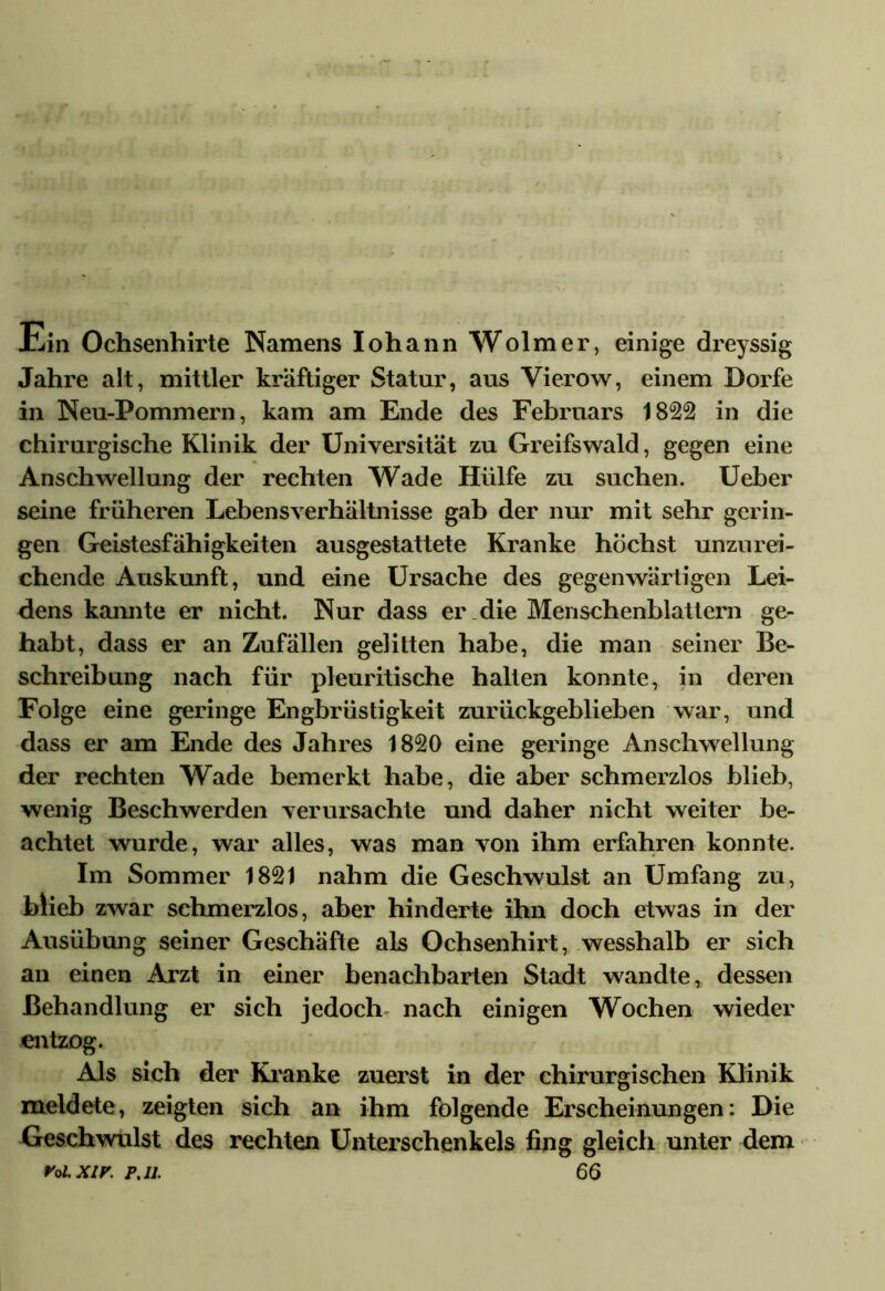 Ein Ochsenhirte Namens Iohann Wolmer, einige dreyssig Jahre alt, mittler kräftiger Statur, aus Vierow, einem Dorfe in Neu-Pommern, kam am Ende des Februars 1822 in die chirurgische Klinik der Universität zu Greifswald, gegen eine Anschwellung der rechten Wade Hülfe zu suchen. Ueber seine früheren Lebensverhältnisse gab der nur mit sehr gerin- gen Geistesfähigkeiten ausgestattete Kranke höchst unzurei- chende Auskunft, und eine Ursache des gegenwärtigen Lei- dens kannte er nicht. Nur dass er .die Menschenblattern ge- habt, dass er an Zufällen gelitten habe, die man seiner Be- schreibung nach für pleuritische halten konnte, in deren Folge eine geringe Engbrüstigkeit zurückgeblieben war, und dass er am Ende des Jahres 1820 eine geringe Anschwellung der rechten Wade bemerkt habe, die aber schmerzlos blieb, wenig Beschwerden verursachte und daher nicht weiter be- achtet wurde, war alles, was man von ihm erfahren konnte. Im Sommer 1821 nahm die Geschwulst an Umfang zu, blieb zwar schmerzlos, aber hinderte ihn doch etwas in der Ausübung seiner Geschäfte als Ochsenhirt, wesshalb er sich an einen Arzt in einer benachbarten Stadt wandte, dessen Behandlung er sich jedoch- nach einigen Wochen wieder entzog. Als sich der Kranke zuerst in der chirurgischen Klinik meldete, zeigten sich an ihm folgende Erscheinungen: Die Geschwulst des rechten Unterschenkels fing gleich unter dem roi.xir. p.n. 66