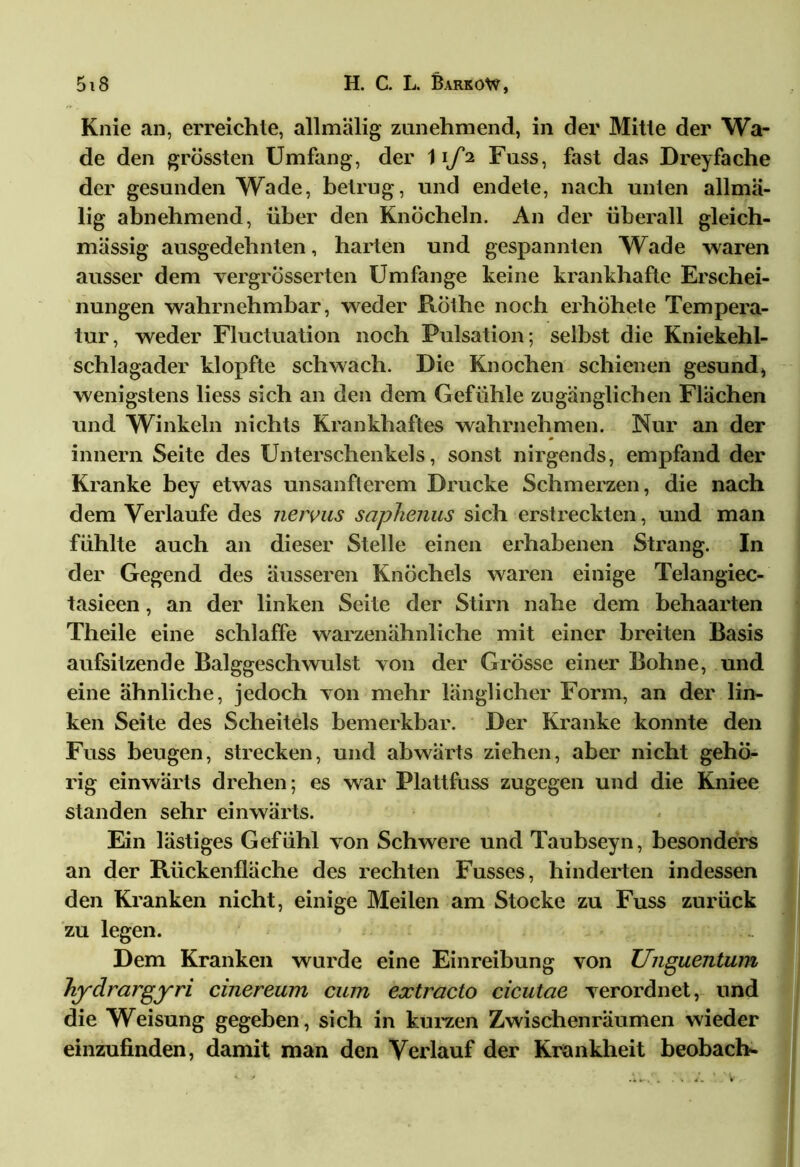 Knie an, erreichte, allmälig zunehmend, in der Mitte der Wa- de den grössten Umfang, der 11/2 Fuss, fast das Dreifache der gesunden Wade, betrug, und endete, nach unten allmä- lig abnehmend, über den Knöcheln. An der überall gleich- massig ausgedehnten, harten und gespannten Wade waren ausser dem vergrÖsserten Umfange keine krankhafte Erschei- nungen wahrnehmbar, weder Rothe noch erhohete Tempera- tur, weder Fluctuation noch Pulsation; selbst die Kniekehl- schlagader klopfte schwach. Die Knochen schienen gesund, wenigstens liess sich an den dem Gefühle zugänglichen Flächen und Winkeln nichts Krankhaftes wahrnehmen. Nur an der innern Seite des Unterschenkels, sonst nirgends, empfand der Kranke bey etwas unsanfterem Drucke Schmerzen, die nach dem Verlaufe des nervus saphenus sich erstreckten, und man fühlte auch an dieser Stelle einen erhabenen Strang. In der Gegend des äusseren Knöchels waren einige Telangiec- tasieen, an der linken Seite der Stirn nahe dem behaarten Theile eine schlaffe warzenähnliche mit einer breiten Basis aufsitzende Balggeschwulst von der Grösse einer Bohne, und eine ähnliche, jedoch von mehr länglicher Form, an der lin- ken Seite des Scheitels bemerkbar. Der Kranke konnte den Fuss beugen, strecken, und abwärts ziehen, aber nicht gehö- rig einwärts drehen; es war Plattfuss zugegen und die Kniee standen sehr einwärts. Ein lästiges Gefühl von Schwere und Taubseyn, besonders an der Rückenfläche des rechten Fusses, hinderten indessen den Kranken nicht, einige Meilen am Stocke zu Fuss zurück zu legen. Dem Kranken wurde eine Einreibung von Unguentum Jiydrargyri cinereum cum extracto cicutae verordnet, und die Weisung gegeben, sich in kurzen Zwischenräumen wieder einzufinden, damit man den Verlauf der Krankheit beobach-
