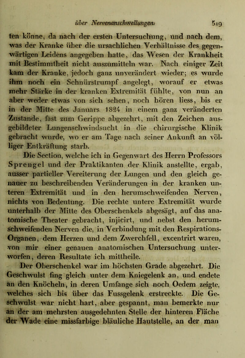 ten könne, da nach der ersten Untersuchung, und nach dem, was der Kranke über die ursächlichen Verhältnisse des gegen- wärtigen Leidens angegeben hatte, das Wesen der Krankheit mit Bestimmtheit nicht auszumitteln war. Nach einiger Zeit kam der Kranke, jedoch ganz unverändert wieder; es wurde ihm noch ein Schnürstrumpf angelegt, worauf er etwas mehr Stärke in der kranken Extremität fühlte, von nun an aber weder etwas von sich sehen, noch hören liess, bis er in der Mitte des Januars 1824 in einem ganz veränderten Zustande, fast zum Gerippe abgezehrt, mit den Zeichen aus- gebildeter Lungenschwindsucht in die chirurgische Klinik gebracht wurde, wo er am Tage nach seiner Ankunft an völ- liger Entkräftung starb. Die Section, welche ich in Gegenwart des Herrn Professors Spre ngel und der Praktikanten der Klinik anstellte, ergab, ausser partieller Vereiterung der Lungen und den gleich ge- nauer zu beschreibenden Veränderungen in der kranken un- teren Extremität und in den herumschweifenden Nerven, nichts von Bedeutung. Die rechte untere Extremität wurde unterhalb der Mitte des Oberschenkels abgesägt, auf das ana- tomische Theater gebracht, injicirt, und nebst den herum- schweifenden Nerven die, in Verbindung mit den Respirations- Organen, dem Herzen und dem Zwerchfell, excentrirt waren, von mir einer genauen anatomischen Untersuchung unter- worfen, deren Resultate ich mittheile. Der Oberschenkel war im höchsten Grade abgezehrt. Die Geschwulst fing gleich unter dem Kniegelenk an, und endete an den Knöcheln, in deren Umfange sich noch Oedem zeigte, welches sich bis über das Fussgelenk erstreckte. Die Ge- schwulst war nicht hart, aber gespannt, man bemerkte nur an der am mehrsten ausgedehnten Stelle der hinteren Fläche der Wade eine missfarbige bläuliche Hautstelle, an der man