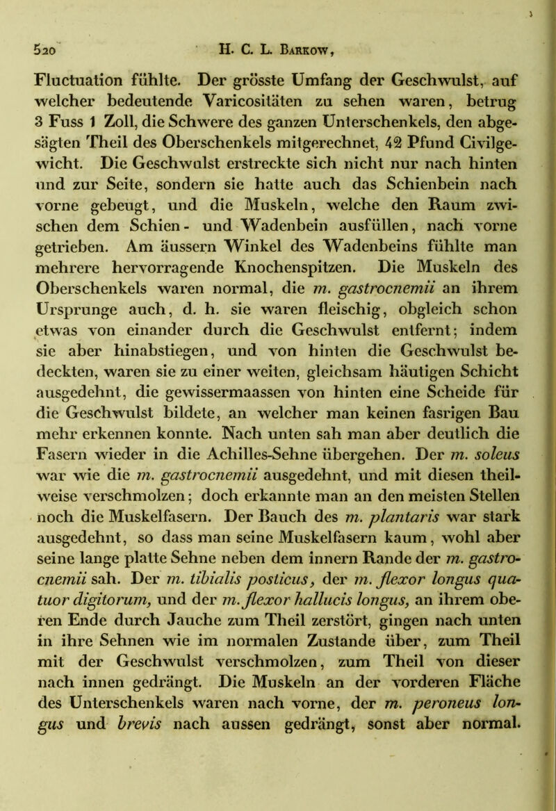 Fluctuation fühlte. Der grösste Umfang der Geschwulst, auf welcher bedeutende Varicositäten zu sehen waren, betrug 3 Fuss 1 Zoll, die Schwere des ganzen Unterschenkels, den abge- sagten Theil des Oberschenkels mitgerechnet, 42 Pfund Civilge- wicht. Die Geschwulst erstreckte sich nicht nur nach hinten und zur Seite, sondern sie hatte auch das Schienbein nach vorne gebeugt, und die Muskeln, welche den Raum zwi- schen dem Schien- und Wadenbein ausfüllen, nach vorne getrieben. Am äussern Winkel des Wadenbeins fühlte man mehrere hervorragende Knochen spitzen. Die Muskeln des Oberschenkels waren normal, die m. gastrocnemii an ihrem Ursprünge auch, d. h. sie waren fleischig, obgleich schon etwas von einander durch die Geschwulst entfernt; indem sie aber hinabstiegen, und von hinten die Geschwulst be- deckten, waren sie zu einer weiten, gleichsam häutigen Schicht ausgedehnt, die gewissermaassen von hinten eine Scheide für die Geschwulst bildete, an welcher man keinen fasrigen Bau mehr erkennen konnte. Nach unten sah man aber deutlich die Fasern wieder in die Achilles-Sehne übergehen. Der m. soleus war wie die m. gastrocnemii ausgedehnt, und mit diesen theil- weise verschmolzen; doch erkannte man an den meisten Stellen noch die Muskelfasern. Der Bauch des m. plantaris war stark ausgedehnt, so dass man seine Muskelfasern kaum, wohl aber seine lange platte Sehne neben dem Innern Rande der m. gastro- cnemii sah. Der m. tibialis posticus, der m. flexor longus qua- tuor digitorum, und der m. flexor hallucis longus, an ihrem obe- ren Ende durch Jauche zum Theil zerstört, gingen nach unten in ihre Sehnen wie im normalen Zustande über, zum Theil mit der Geschwulst verschmolzen, zum Theil von dieser nach innen gedrängt. Die Muskeln an der vorderen Fläche des Unterschenkels waren nach vorne, der m. peroneus lon- gus und brevis nach aussen gedrängt, sonst aber normal.