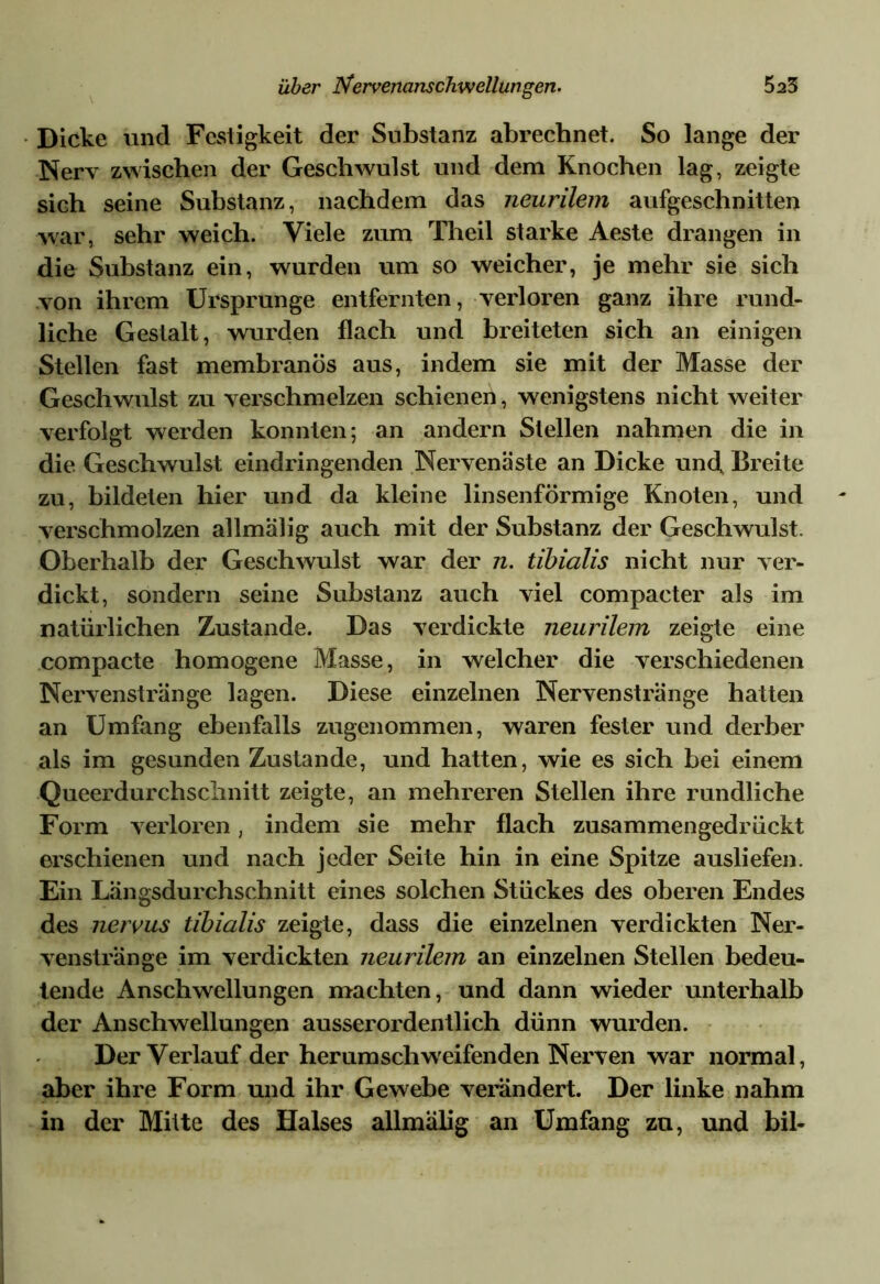 Dicke und Festigkeit der Substanz abrechnet. So lange der Nerv zwischen der Geschwulst und dem Knochen lag, zeigte sich seine Substanz, nachdem das neurilem aufgeschnitten war, sehr weich. Viele zum Theil starke Aeste drangen in die Substanz ein, wurden um so weicher, je mehr sie sich von ihrem Ursprünge entfernten, verloren ganz ihre rund- liche Gestalt, wurden flach und breiteten sich an einigen Stellen fast membranös aus, indem sie mit der Masse der Geschwulst zu verschmelzen schienen, wenigstens nicht weiter verfolgt werden konnten; an andern Stellen nahmen die in die Geschwulst eindringenden Nervenäste an Dicke und Breite zu, bildeten hier und da kleine linsenförmige Knoten, und verschmolzen allmälig auch mit der Substanz der Geschwulst. Oberhalb der Geschwulst war der n. tibialis nicht nur ver- dickt, sondern seine Substanz auch viel compacter als im natürlichen Zustande. Das verdickte neurilem zeigte eine compacte homogene Masse, in welcher die verschiedenen Nervenstränge lagen. Diese einzelnen Nervenstränge hatten an Umfang ebenfalls zugenommen, waren fester und derber als im gesunden Zustande, und hatten, wie es sich hei einem Queerdurchschnitt zeigte, an mehreren Stellen ihre rundliche Form verloren, indem sie mehr flach zusammengedrückt erschienen und nach jeder Seite hin in eine Spitze ausliefen. Ein Längsdurchschnitt eines solchen Stückes des oberen Endes des nervus tibialis zeigte, dass die einzelnen verdickten Ner- venstränge im verdickten neurilem an einzelnen Stellen bedeu- tende Anschwellungen machten, und dann wieder unterhalb der Anschwellungen ausserordentlich dünn wurden. Der Verlauf der herum schweifenden Nerven war normal, aber ihre Form und ihr Gewehe verändert. Der linke nahm in der Mitte des Halses allmälig an Umfang zu, und bil-