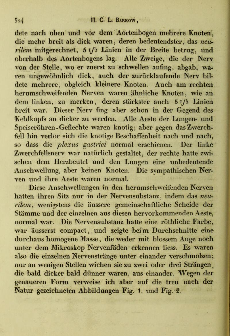 dete nach oben und vor dem Aortenbogen mehrere Knoten, die mehr breit als dick waren, deren bedeutendster, das neu- rilem mitgerechnet, 5 i/h Linien in der Breite betrug, und oberhalb des Aortenbogens lag. Alle Zweige, die der Nerv von der Stelle, wo er zuerst zu schwellen anfing, abgab, wa- ren ungewöhnlich dick, auch der zurücklaufende Nerv bil- dete mehrere, obgleich kleinere Knoten. Auch am rechten herumschweifenden Nerven waren ähnliche Knoten, wie an dem linken, zu merken, deren stärkster auch 5 iLinien breit war. Dieser Nerv fing aber schon in der Gegend des Kehlkopfs an dicker zu werden. Alle Aeste der Lungen- und Speiseröhren-Geflechte waren knotig; aber gegen das Zwerch- fell hin verlor sich die knotige Beschaffenheit nach und nach, so dass die plexus gastrici normal erschienen. Der linke Zwerchfellsnerv war natürlich gestaltet, der rechte hatte zwi- schen dem Herzbeutel und den Lungen eine unbedeutende Anschwellung, aber keinen Knoten. Die sympathischen Ner- ven und ihre Aeste waren normal. Diese Anschwellungen in den herumschweifenden Nerven hatten ihren Sitz nur in der Nervensubstanz, indem das neu- rilem, wenigstens die äussere gemeinschaftliche Scheide der Stämme und der einzelnen aus diesen hervorkommenden Aeste, normal war. Die Nervensubstanz hatte eine röthliche Farbe, war äusserst compact, und zeigte beim Durchschnitte eine durchaus homogene Masse, die weder mit blossem Auge noch unter dem Mikroskop Nervenfäden erkennen liess. Es waren also die einzelnen Nervenstränge unter einander verschmolzen; nur an wenigen Stellen wichen sie zu zwei oder drei Strängen ? die bald dicker bald dünner waren, aus einander. Wegen der genaueren Form verweise ich aber auf die treu nach der Natur gezeichneten Abbildungen Fig. 1. und Fig. 2.