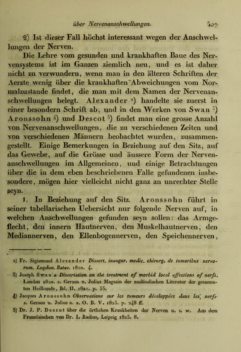 °2) Ist dieser Fall höchst interessant wegen der Anschwel- lungen der Nerven. Die Lehre vom gesunden und krankhaften Baue des Ner- vensystems ist im Ganzen ziemlich neu, und es ist daher nicht zu verwundern, wenn man in den älteren Schriften der Aerzte wenig über die krankhaften Abweichungen vom Nor- malzustände findet, die man mit dem Namen der Nervenan- schwellungen belegt. Alexander 2) handelte sie zuerst in einer besondern Schrift ab, und in den Werken von Swan 3 4) Aronssohn 4) und Descot 5) findet man eine grosse Anzahl von Nervenanschwellungen, die zu verschiedenen Zeiten und von verschiedenen Männern beobachtet wurden, zusammen- gestellt. Einige Bemerkungen in Beziehung auf den Sitz, auf das Gewebe, auf die Grösse und äussere Form der Nerven- anschwellungen im Allgemeinen, und einige Betrachtungen über die in dem eben beschriebenen Falle gefundenen insbe- sondere, mögen hier vielleicht nicht ganz an Unrechter Stelle seyn. 1. In Beziehung auf den Sitz. Aronssohn führt in seiner tabellarischen Uebersicht nur folgende Nerven auf, in welchen Anschwellungen gefunden seyn sollen: das Armge- flecht, den innern Hautnerven, den Muskelhautnerven, den Mediannerven, den Ellenbogen nerven, den Speichen nerven, 2) Fr. Sigismund Alexander Dissert. inaugur. medic. Chirurg, de tumoribus nervo- rum. Lugdun. Batav. 1810. 4* 3) Joseph Swan a Dissertation on the treatment of morbid local ajfections of nerfs, London 1820. s. Gerson u. Julius Magazin der ausländischen Literatur der gesamm- ten Heilkunde , Bd, II, 1821. p. 55. 4) Jacques Aronssohn Observations sur les tumeurs developpees dans les] nerfs- s. Gerson u. Julius a. a. O. B. V. 1823. p. 248 ff. 5) Dr. J. P. Descot über die örtlichen Krankheiten der Nerven u. s. w. Aus dem