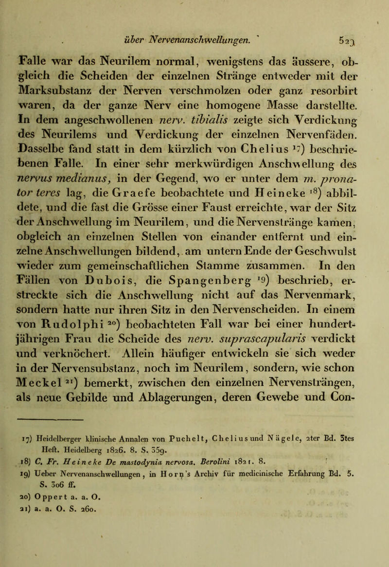 Falle war das Neurilem normal, wenigstens das äussere, ob- gleich die Scheiden der einzelnen Stränge entweder mit der Marksubstanz der Nerven verschmolzen oder ganz resorbirt waren, da der ganze Nerv eine homogene Masse darstellte. In dem angeschwollenen nerv, tibialis zeigte sich Verdickung des Neurilems und Verdickung der einzelnen Nervenfäden. Dasselbe fand statt in dem kürzlich von Chelius beschrie- benen Falle. In einer sehr merkwürdigen Anschwellung des nervus medianus, in der Gegend, wo er unter dem m. prona- tor teres lag, die Graefe beobachtete und Heineke l8) abbil- dete, und die fast die Grösse einer Faust erreichte, war der Sitz der Anschwellung im Neurilem, und die Nervenstränge kamen, obgleich an einzelnen Stellen von einander entfernt und ein- zelne Anschwellungen bildend, am untern Ende der Geschwulst wieder zum gemeinschaftlichen Stamme zusammen. In den Fällen von Dubois, die Spangenberg r9) beschrieb, er- streckte sich die Anschwellung nicht auf das Nervenmark, sondern hatte nur ihren Sitz in den Nerven scheiden. In einem von Rudolphi 2°) beobachteten Fall war bei einer hundert- jährigen Frau die Scheide des nerv, suprascapularis verdickt und verknöchert. Allein häufiger entwickeln sie sich weder in der Nervensubstanz, noch im Neurilem, sondern, wie schon Meckel 2I) bemerkt, zwischen den einzelnen Nervensträngen, als neue Gebilde und Ablagerungen, deren Gewebe und Con- 17) Heidelberger klinische Annalen von Puchelt, Chelius und Nägele, 2ter Bd. 3tes Heft. Heidelberg 1826. 8. S. 55g. 18) C. Fr. Heineke De mastodynia nervosa. Berolini 182 t. 8. 19) Ueber Nervenanschwellungen , in Horp’s Archiv für medicinische Erfahrung Bd. 5. S. 5o6 fF. 20) Oppert a. a. O.