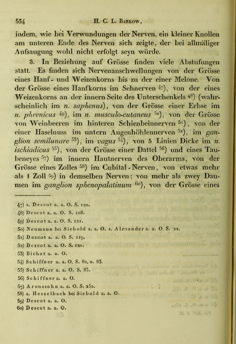 indem, wie bei Verwundungen der Nerven, ein kleiner Knollen am unteren Ende des Nerven sich zeigte, der bei allmäliger Aufsaugung wohl nicht erfolgt seyn würde. 3. In Beziehung auf Grösse finden viele Abstufungen statt. Es finden sich Nervenanschwellungen von der Grösse eines Hanf- und Weizenkorns bis zu der einer Melone. Von der Grösse eines Hanfkorns im Sehnerven 47), von der eines Weizenkorns an der innern Seite des Unterschenkels 48) (wahr- scheinlich im 7i. saphenus), von der Grösse einer Erbse im 7i. phre7iicus 49), im 7i. musculo-cutcmeus 5o), von der Grösse von Weinbeeren im hinteren Schienbeinnerven 5l), von der einer Haselnuss im untern Augenhöhlennerven 5a), im gan- glion semilunare 55), im vagus 54), von 5 Linien Dicke im 7i. ischiadicus 55), von der Grösse einer Dattel 56) und eines Tau- beneyes 5?) im innern Hautnerven des Oberarms, von der Grösse eines Zolles 5S) im Cubital - Nerven, von etwas mehr als 1 Zoll 59) in demselben Nerven; von mehr als zwey Dau- men im ganglion sphe7iopalatmum 6o), von der Grösse eines 47) s. Des cot a. a. 0. S. 120. 48) Descot a. a. O. S. 108. 49) Descot a. a. O. S. 121. 50) Neu mann bei S i e b o 1 d a. a. O. s. A 1 e xa n de r a. a. O. S. 22, 51) Descot a. a. O. S. irg. Ö2) Descot a. a. O. S. 120. 53) Bichat a. a. O. 54) Sckiffner a. a. O. S. 82, u. 83. 55) Schiffner a. a. O. S. 83. 56) Schiffner a. a. O. 57) Aronssohn a. a. O. S. 252. j 58) s. Hesselbach bei Siebold a. a. O. 5g) Descot a. a. O. 60) Descot a. a. O.