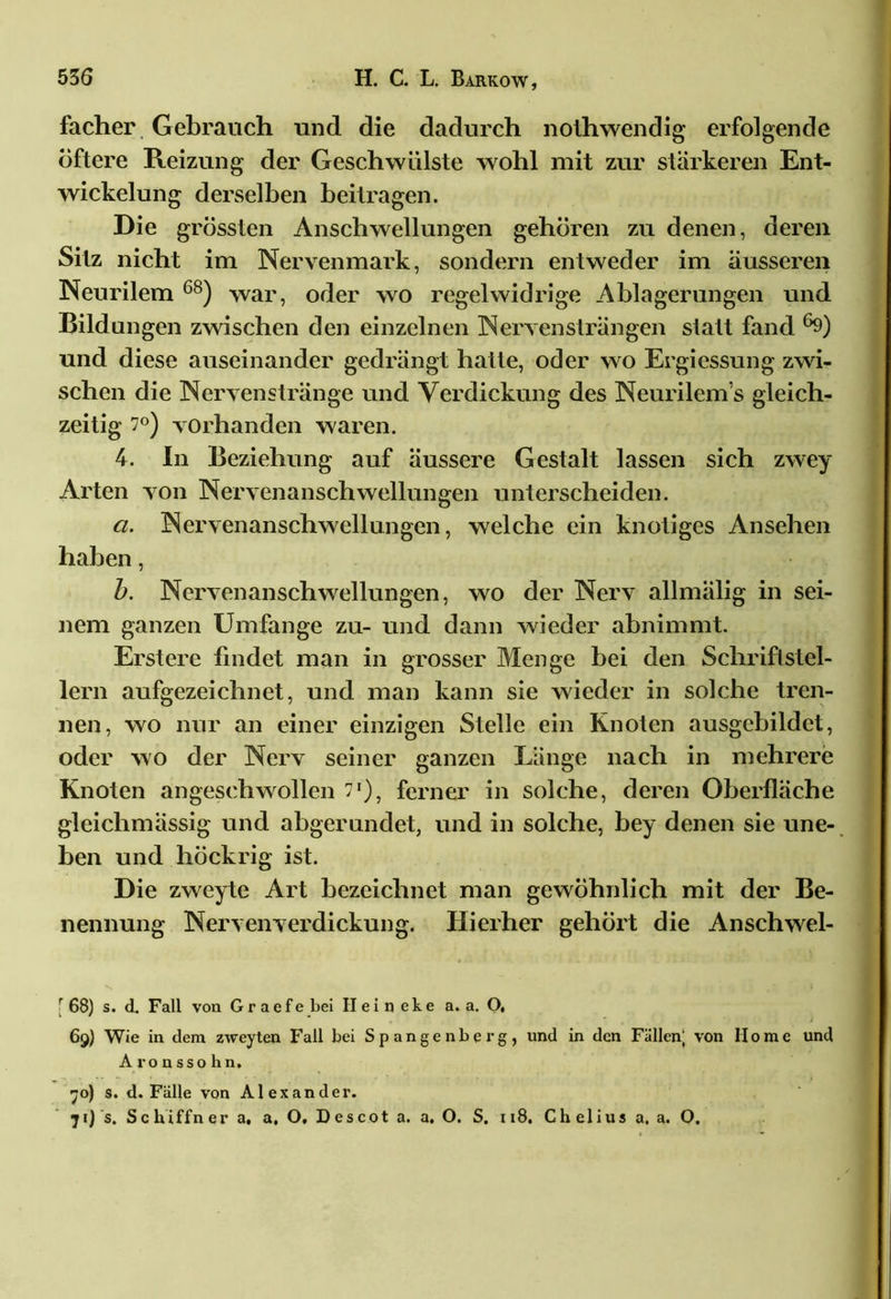 facher Gebrauch und die dadurch nolhwendig erfolgende öftere Reizung der Geschwülste wohl mit zur stärkeren Ent- wickelung derselben beitragen. Die grössten Anschwellungen gehören zu denen, deren Silz nicht im Nervenmark, sondern entweder im äusseren Neurilem 68) war, oder wo regelwidrige Ablagerungen und Bildungen zwischen den einzelnen Nervensträngen statt fand ®9) und diese auseinander gedrängt hatte, oder wo Ergiessung zwi- schen die Nervenstränge und Verdickung des Neurilem s gleich- zeitig 7°) vorhanden waren. 4. In Beziehung auf äussere Gestalt lassen sich zwey Arten von Nervenanschwellungen unterscheiden. a. Nervenanschwellungen, welche ein knotiges Ansehen haben, b. Nervenanschwellungen, wo der Nerv allmälig in sei- nem ganzen Umfange zu- und dann wieder abnimmt. Erstere findet man in grosser Menge bei den Schriftstel- lern aufgezeichnet, und man kann sie wieder in solche tren- nen, wo nur an einer einzigen Stelle ein Knoten ausgebildct, oder wo der Nerv seiner ganzen Länge nach in mehrere Knoten angeschwollen 71'), ferner in solche, deren Oberfläche gleichmässig und abgerundet, und in solche, bey denen sie une- ben und höckrig ist. Die zweyte Art bezeichnet man gewöhnlich mit der Be- nennung Nervenverdickung. Hierher gehört die Anschwel- [ 68) s. d. Fall von G r a e f e bei II e i n e k e a. a. O, 69) Wie in dem zweyten Fall bei Spangenberg, und in den Fällen; von Home und Aronssohn. 70) s. d. Fälle von Alexander. 7 t) 's. Sc hiffn er a, a, O, D es cot a. a. O. S. 118. Ch elius a. a. O.