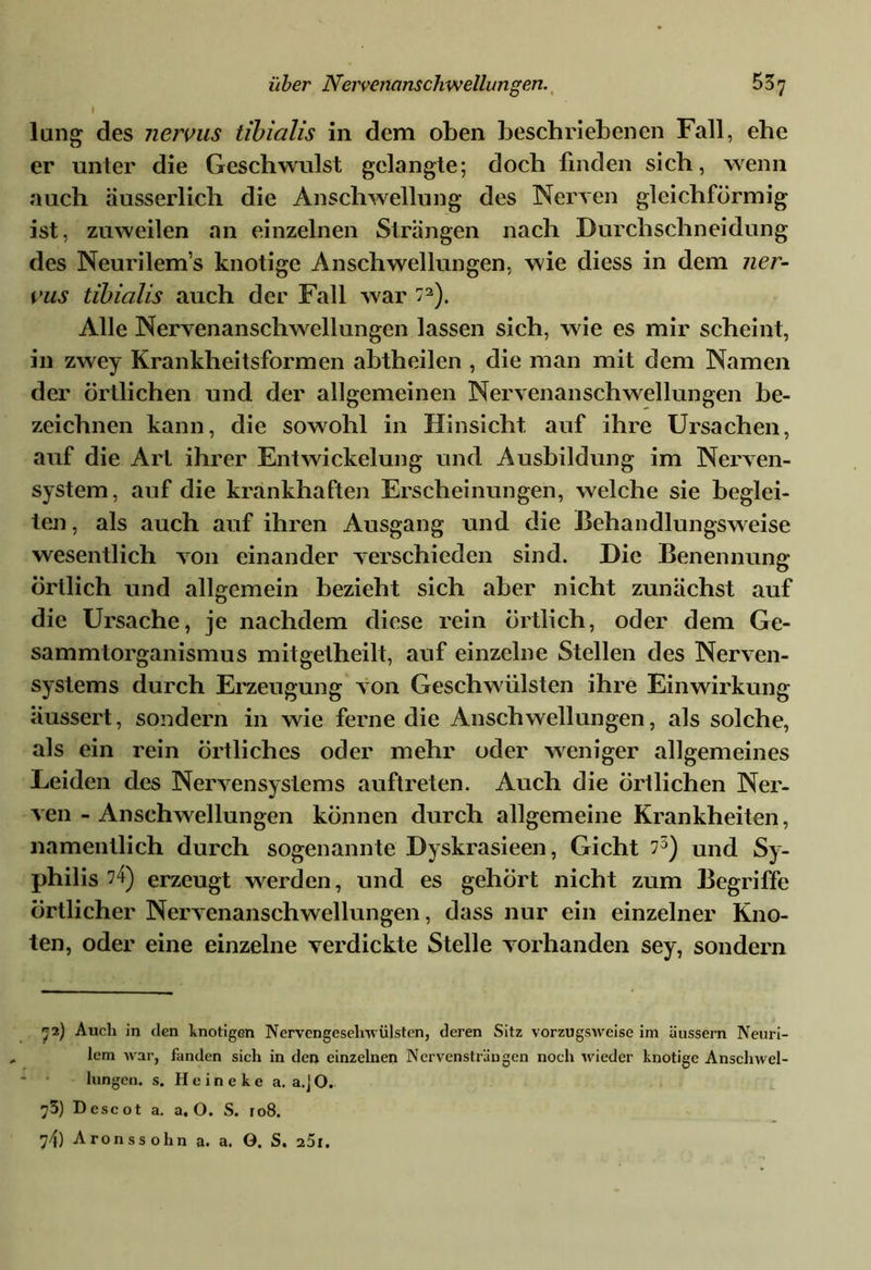 » lung des nervus tibicilis in dem oben beschriebenen Fall, ehe er unter die Geschwulst gelangte; doch finden sich, wenn auch äusserlich die Anschwellung des Nerven gleichförmig ist, zuweilen an einzelnen Strängen nach Durchschneidung des Neurilem’s knotige Anschwellungen, wie diess in dem ner- vus tibialis auch der Fall war ”2). Alle Nervenanschwellungen lassen sich, wie es mir scheint, in zwey Krankheitsformen abtheilen , die man mit dem Namen der örtlichen und der allgemeinen Nervenanschwellungen be- zeichnen kann, die sowohl in Hinsicht auf ihre Ursachen, auf die Art ihrer Entwickelung und Ausbildung im Nerven- system, auf die krankhaften Erscheinungen, welche sie beglei- ten , als auch auf ihren Ausgang und die Behandlungsweise wesentlich von einander verschieden sind. Die Benennung örtlich und allgemein bezieht sich aber nicht zunächst auf die Ursache, je nachdem diese rein örtlich, oder dem Ge- sammtorganismus mitgetheilt, auf einzelne Stellen des Nerven- systems durch Erzeugung von Geschwülsten ihre Einwirkung iiussert, sondern in wie ferne die Anschwellungen, als solche, als ein rein örtliches oder mehr oder weniger allgemeines Leiden des Nervensystems auftreten. Auch die örtlichen Ner- ven - Anschwellungen können durch allgemeine Krankheiten, namentlich durch sogenannte Dyskrasieen, Gicht 75) and Sy- philis ?4) erzeugt werden, und es gehört nicht zum Begriffe örtlicher Nervenanschwellungen, dass nur ein einzelner Kno- ten, oder eine einzelne verdickte Stelle vorhanden sey, sondern 72) Auch in den knotigen Nervengesehwülsten, deren Sitz vorzugsweise im äussern Neuri- lem war, fanden sich in den einzelnen Nervensträngen noch wieder knotige Anschwel- lungen. s. Heineke a. a.jO. ;3) D escot a. a. O. S. 108. 74) Aronssohn a. a. G. S. 25i.