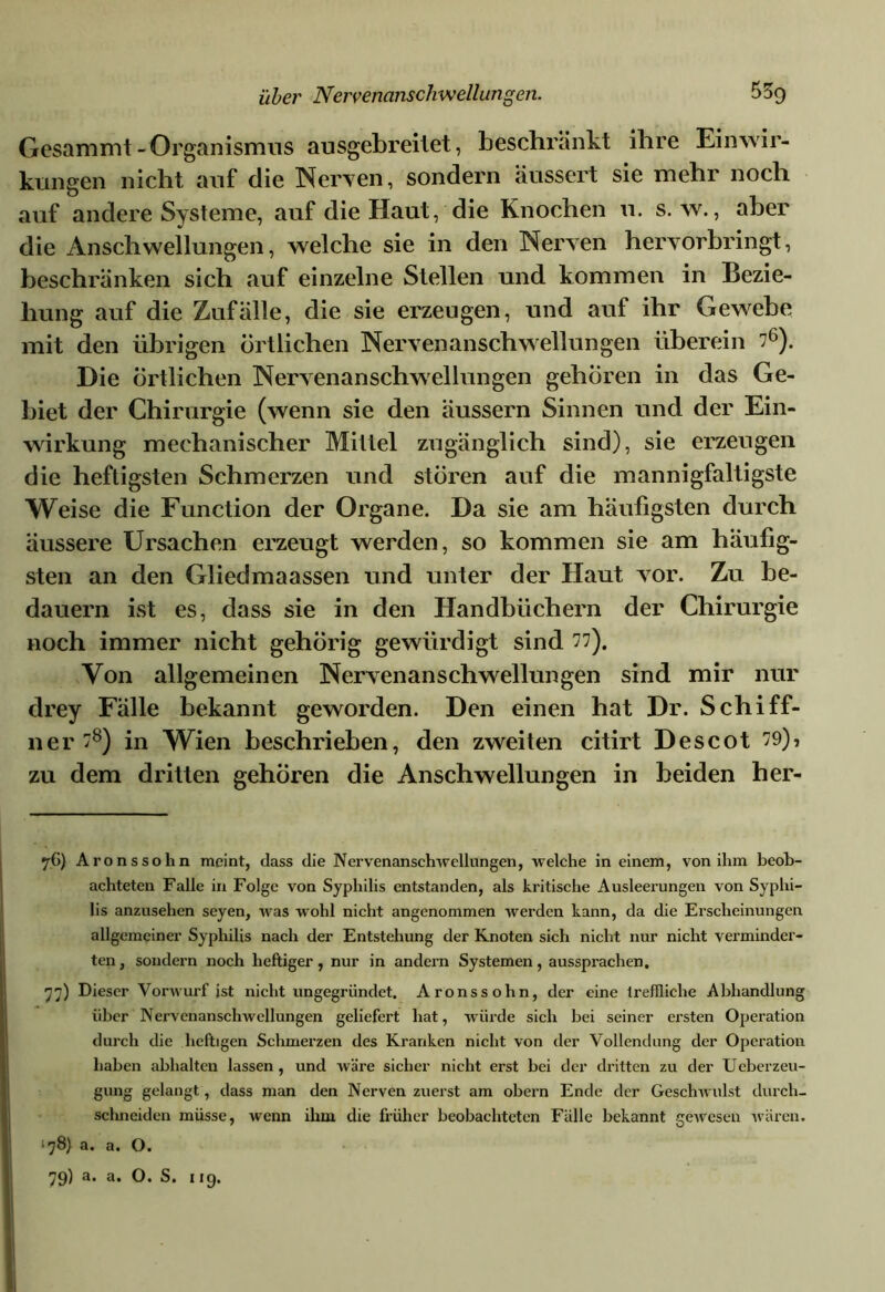 Gesammt-Organismus ausgebreilet, beschrankt ihre Einwir- kungen nicht auf die Nerven, sondern äussert sie mehr noch auf andere Systeme, auf die Haut, die Knochen u. s. w., aber die Anschwellungen, welche sie in den Nerven hervorbringt, beschränken sich auf einzelne Stellen und kommen in Bezie- hung auf die Zufälle, die sie erzeugen, und auf ihr Gewebe mit den übrigen örtlichen Nervenanschwellungen überein 76). Die Örtlichen Nervenanschwellungen gehören in das Ge- biet der Chirurgie (wenn sie den äussern Sinnen und der Ein- wirkung mechanischer Mittel zugänglich sind), sie erzeugen die heftigsten Schmerzen und stören auf die mannigfaltigste Weise die Function der Organe. Da sie am häufigsten durch äussere Ursachen erzeugt werden, so kommen sie am häufig- sten an den Gliedmaassen und unter der Haut vor. Zu be- dauern ist es, dass sie in den Handbüchern der Chirurgie noch immer nicht gehörig gewürdigt sind 77). Von allgemeinen Nervenanschwellungen sind mir nur drey Fälle bekannt geworden. Den einen hat Dr. Schiff- ner 78) in Wien beschrieben, den zweiten citirt Descot 79), zu dem dritten gehören die Anschwellungen in beiden her- 76) Aronssohn meint, dass die Nervenanschwellungen, welche in einem, von ihm beob- achteten Falle in Folge von Syphilis entstanden, als kritische Ausleerungen von Syphi- lis anzusehen seyen, was wohl nicht angenommen werden kann, da die Erscheinungen allgemeiner Syphilis nach der Entstehung der Knoten sich nicht nur nicht verminder- ten , sondern noch heftiger, nur in andern Systemen, aussprachen. 77) Dieser Vorwurf ist nicht ungegründet. Aronssohn, der eine treffliche Abhandlung über Nervenanschwellungen geliefert hat, würde sich bei seiner ersten Operation durch die heftigen Schmerzen des Kranken nicht von der Vollendung der Operation haben abhalten lassen, und wäre sicher nicht erst bei der dritten zu der Ueberzeu- gung gelangt, dass man den Nerven zuerst am obern Ende der Geschwulst durch- schneiden müsse, wenn ihm die früher beobachteten Fälle bekannt gewesen wären. *78) a. a. O.