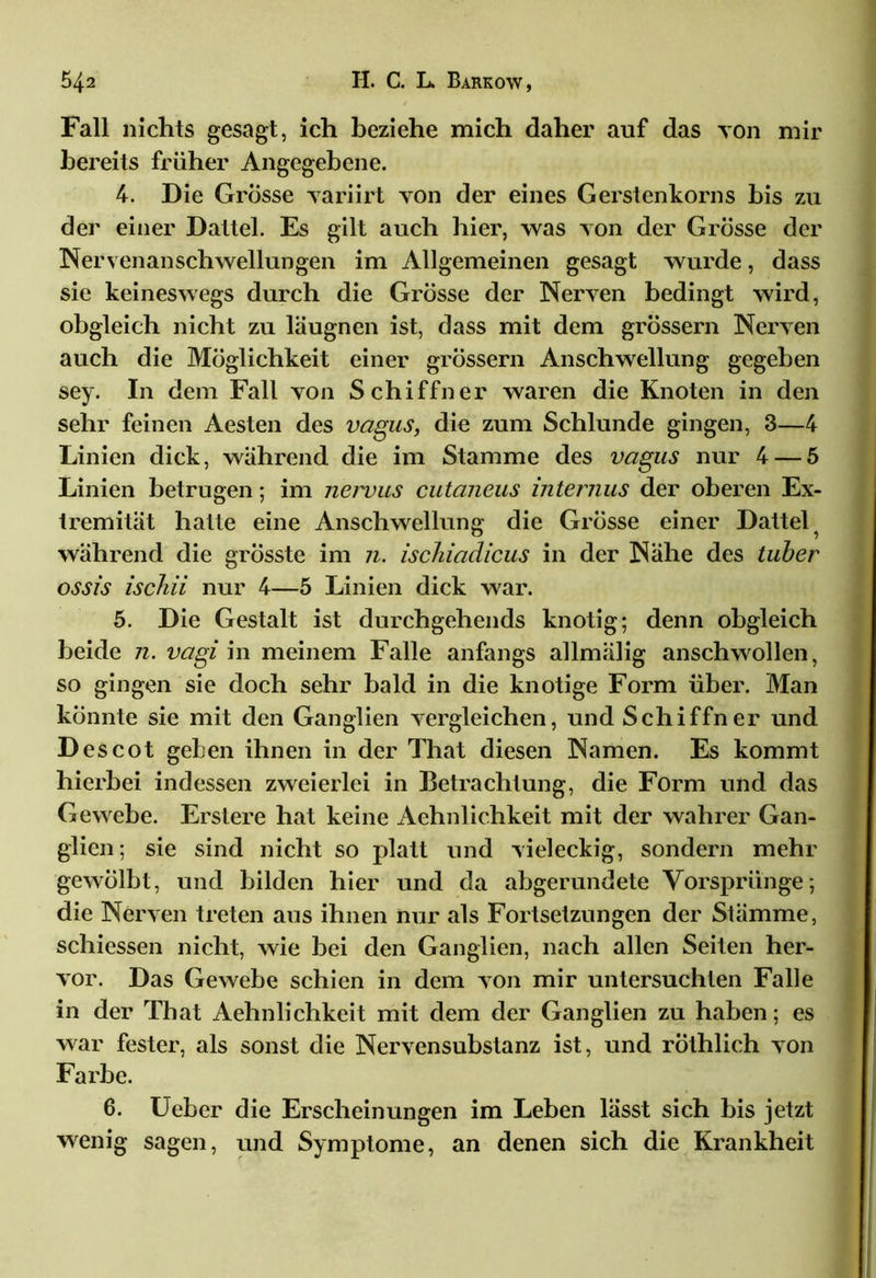 Fall nichts gesagt, ich beziehe mich daher auf das von mir bereits früher Angegebene. 4. Die Grosse variirt yon der eines Gerstenkorns bis zu der einer Dattel. Es gilt auch hier, was yon der Grösse der Nervenanschwellungen im Allgemeinen gesagt wurde, dass sie keineswegs durch die Grosse der Nerven bedingt wird, obgleich nicht zu läugnen ist, dass mit dem grossem Nerven auch die Möglichkeit einer grossem Anschwellung gegeben sey. In dem Fall yon Schiffner waren die Knoten in den sehr feinen Aesten des vagus, die zum Schlunde gingen, 3—4 Linien dick, während die im Stamme des vagus nur 4 — 5 Linien betrugen; im nervus cutaneus internus der oberen Ex- tremität hatte eine Anschwellung die Grösse einer Dattel während die grösste im n. ischiadicus in der Nähe des tuber ossis ischii nur 4—5 Linien dick war. 5. Die Gestalt ist durchgehends knotig; denn obgleich beide n. vagi in meinem Falle anfangs allmälig anschwollen, so gingen sie doch sehr bald in die knotige Form über. Man könnte sie mit den Ganglien vergleichen, und Schiffner und Des cot gehen ihnen in der That diesen Namen. Es kommt hierbei indessen zweierlei in Betrachtung, die Form und das Gewebe. Erstere hat keine Aehnlichkeit mit der wahrer Gan- glien ; sie sind nicht so platt und vieleckig, sondern mehr gewölbt, und bilden hier und da abgerundete Vorsprünge; die Nerven treten aus ihnen nur als Fortsetzungen der Stämme, schiessen nicht, wie hei den Ganglien, nach allen Seiten her- vor. Das Gewebe schien in dem von mir untersuchten Falle in der That Aehnlichkeit mit dem der Ganglien zu haben; es war fester, als sonst die Nervensubstanz ist, und röthlich yon Farbe. 6. Ueber die Erscheinungen im Leben lässt sich bis jetzt wenig sagen, und Symptome, an denen sich die Krankheit
