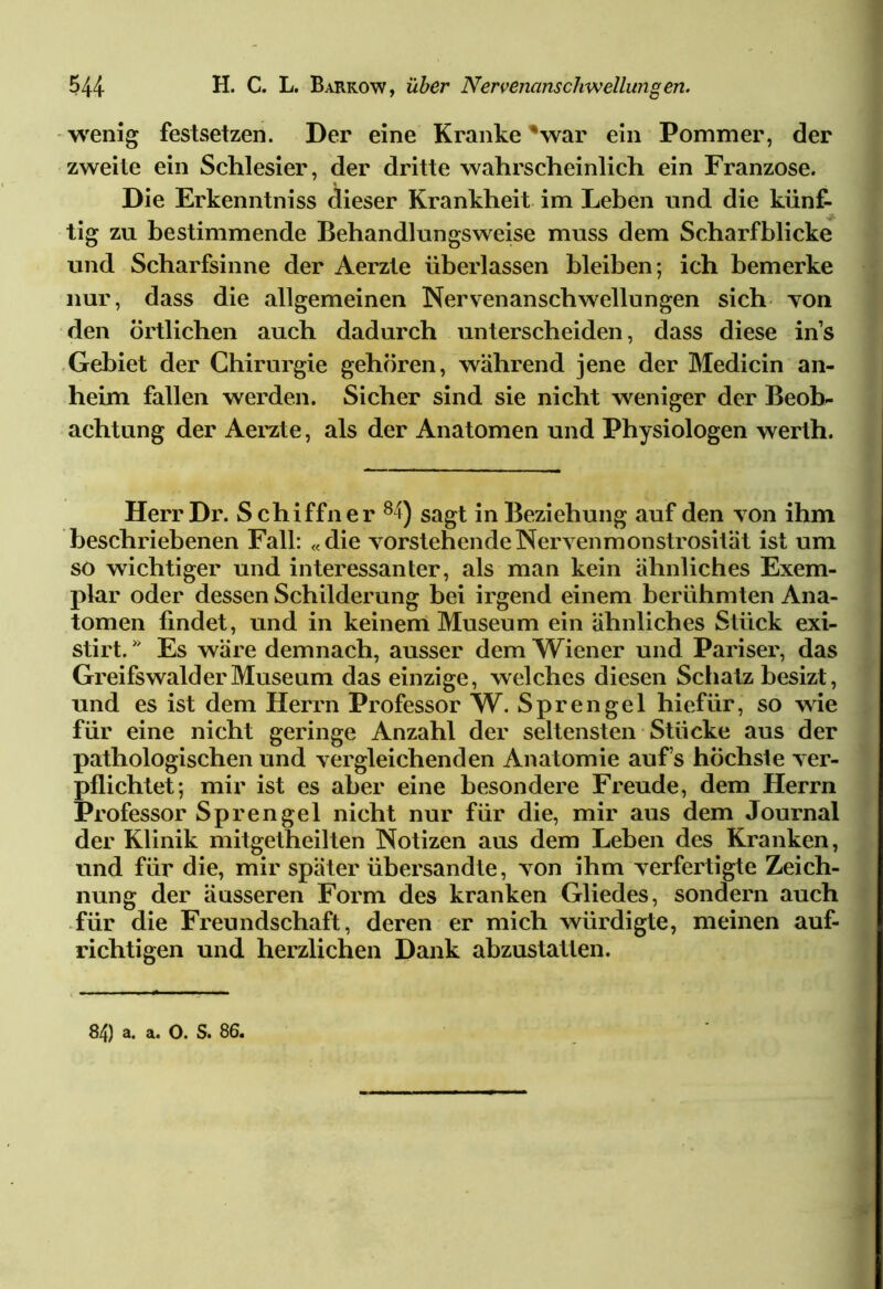 wenig festsetzen. Der eine Kranke 'war ein Pommer, der zweite ein Schlesier, der dritte wahrscheinlich ein Franzose. Die Erkenntniss dieser Krankheit im Leben und die kiinf- . tig zu bestimmende Behandlungsweise muss dem Scharfblicke und Scharfsinne der Aerzte überlassen bleiben; ich bemerke nur, dass die allgemeinen Nervenanschwellungen sich von den örtlichen auch dadurch unterscheiden, dass diese ins Gebiet der Chirurgie gehören, während jene der Medicin an- heim fallen werden. Sicher sind sie nicht weniger der Beob- achtung der Aerzte, als der Anatomen und Physiologen werth. Herr Dr. S chiffner 84) sagt in Beziehung auf den von ihm beschriebenen Fall: «die vorstehendeNervenmonstrosität ist um so wichtiger und interessanter, als man kein ähnliches Exem- plar oder dessen Schilderung bei irgend einem berühmten Ana- tomen findet, und in keinem Museum ein ähnliches Stück exi- stirt. * Es wäre demnach, ausser dem Wiener und Pariser, das Greifswalder Museum das einzige, welches diesen Schatz besizt, und es ist dem Herrn Professor W. Sprengel hiefür, so wie für eine nicht geringe Anzahl der seltensten Stücke aus der pathologischen und vergleichenden Anatomie auf’s höchste ver- pflichtet; mir ist es aber eine besondere Freude, dem Herrn Professor Sprengel nicht nur für die, mir aus dem Journal der Klinik mitgetheilten Notizen aus dem Leben des Kranken, und für die, mir später übersandte, von ihm verfertigte Zeich- nung der äusseren Form des kranken Gliedes, sondern auch für die Freundschaft, deren er mich würdigte, meinen auf- richtigen und herzlichen Dank abzustaflen.