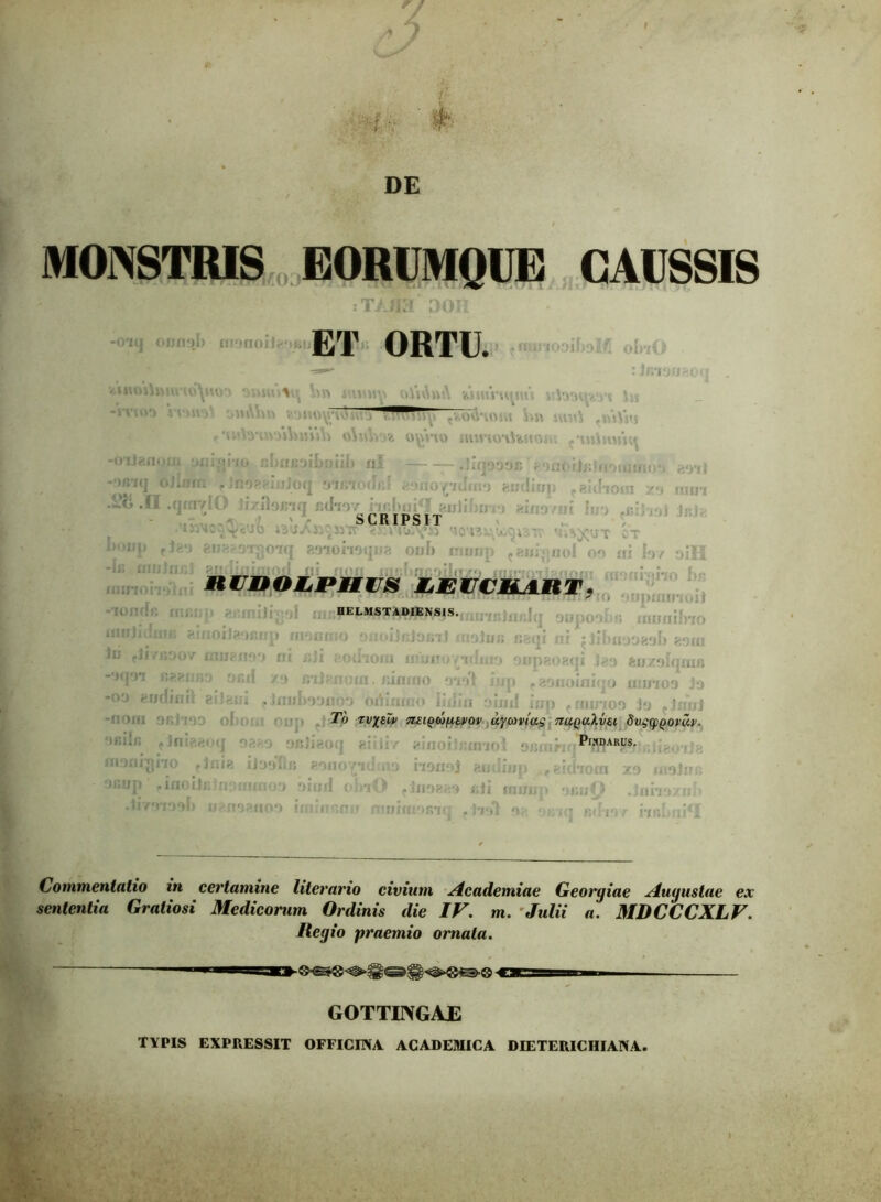 'w DE MONSTRIS EORUMQUE CAUSSIS : T> OH ol) monoilrfiKii ET ORTU. ii\vnr. itamv -rrurj JHftMR v.omi^uuivj .. tlft siut) -m)ivj r 'urt3't»3ihmi\j o)*4Vm oymo nunoiUitoiu ..uiimnq -oUenom uni^ixo cIinuoiLniil) ul .iiqooor, roatiW/iouiauyi aoil -•>«i(j ojlwn pJ&oeeiiiJoq ontfodrtf esiio^iiinn eudiiip f eidiora xo rurri .28 .11 ,q«ivIO 'icr„,ncL?l,,'f)!: 'jL V! j'.'.’:: 'ICU3. T CT 1k>ij]) 'Jzn eiieaoi^oiq eoiomqua onf> rmmp taui|noI 09 iri fov oiH “Jij UI:J >li . . '<Ir. : i ~ \ i;; {flf flQII IUJ>flflDDIJCHTO lfllf*fnil?nnm rrrori«*oi*rrh f\p niruoLPHis eeuceart. -701' HELMSTAD1ENSIS. ; usqi iii ^Jibiiaaeali eom i oupaoaqi Jey auxglqoifi in. ftiflioo oiol iup f eoiioiaiqo uhiio9 j‘j >jnil i/jp fauiT09 j*j cimiJ To zv%£w 7i£iQb)fit,vov aycoviag ttuquXvsi SvgqsQovuv. i ofilieoq eiiiir eiaohftnnn’ v;;, ■ Pinarus. monrgho rinie iioo‘fiu eonopdmo iionoi emlijjp f eidiora y.y moli oiiup pinoii .liyyioyf) HELMST A DIENSIS. ifiiriitfimi eiiioileoRup moirrno onoijcjoini i Ju pir/noov ffluenoy ni uJi aodiom niunov -iqn r.eenfiD ncd xa nijem >09 eudinii ai!eul plautaoum oriinmo iidin } onjieoq a:; i:,' ainoiJn ia ilaoftfi aono vidma iignoi nyranioa yioil i >lnO rJnoaay anoanoo iminon u itmiraoRKj f Hiri’ jtbI Commentatio in certamine literario civium Academiae Georgiae Augustae ex sententia Gratiosi Medicorum Ordinis die IF. m. Julii a. MDCCCXLF. Regio praemio ornata. GOTTINGAE TYPIS EXPRESSIT OFFICINA ACADEMICA DIETERICHIANA,