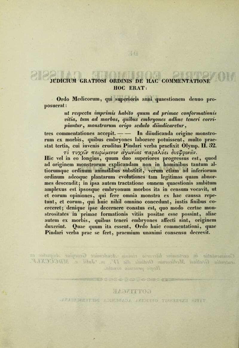 JUDICIUM GRATIOSI ORDINIS DE HAC COMMENTATIONE HOC ERAT: Ordo Medicorum, qui superioris anni quaestionem denuo pro- posuerat : ut respectu imprimis habito quum ad primae conformationis vitia, tum ad morbos, quibus embryones adhuc teneri corri- piuntur, monstrorum oriyo sedulo diiudicaretur, tres commentationes accepit. In diiudicanda origine monstro- rum ex morbis, quibus embryones laborare potuissent, multo prae- stat tertia, eui iuvenis eruditus Pindari verba praefixit Olymp. H. 52. ro Tv%eiv 7TeigwpiEVov dyuvias TtagctKvEi Sustygovciv. Hic vel in eo longius, quum duo superiores progressus est, quod ad originem monstrorum explicandam non in hominibus tantum al- tiorumque ordinum animalibus substitit, verum etiam ad inferiorum ordinum adeoque plantarum evolutiones tam legitimas quam abnor- mes descendit 5 in ipsa autem tractatione omnem quaestionis ambitum amplexus est ipsosque embryonum morbos ita in censum vocavit, ut et eorum opiniones, qui fere omnia monstra ex hac caussa repe- tunt, et eorum, qui huic nihil omnino concedunt, iustis finibus co- erceret 5 denique ipse decernere conatus est, quo modo certae mon- strositates in primae formationis vitiis positae esse possint, aliae autem ex morbis, quibus teneri embryones affecti sint, originem duxerint. Quae quum ita essent, Ordo huic commentationi, quae Pindari verba prae se fert, praemium unanimi consensu decrevit.