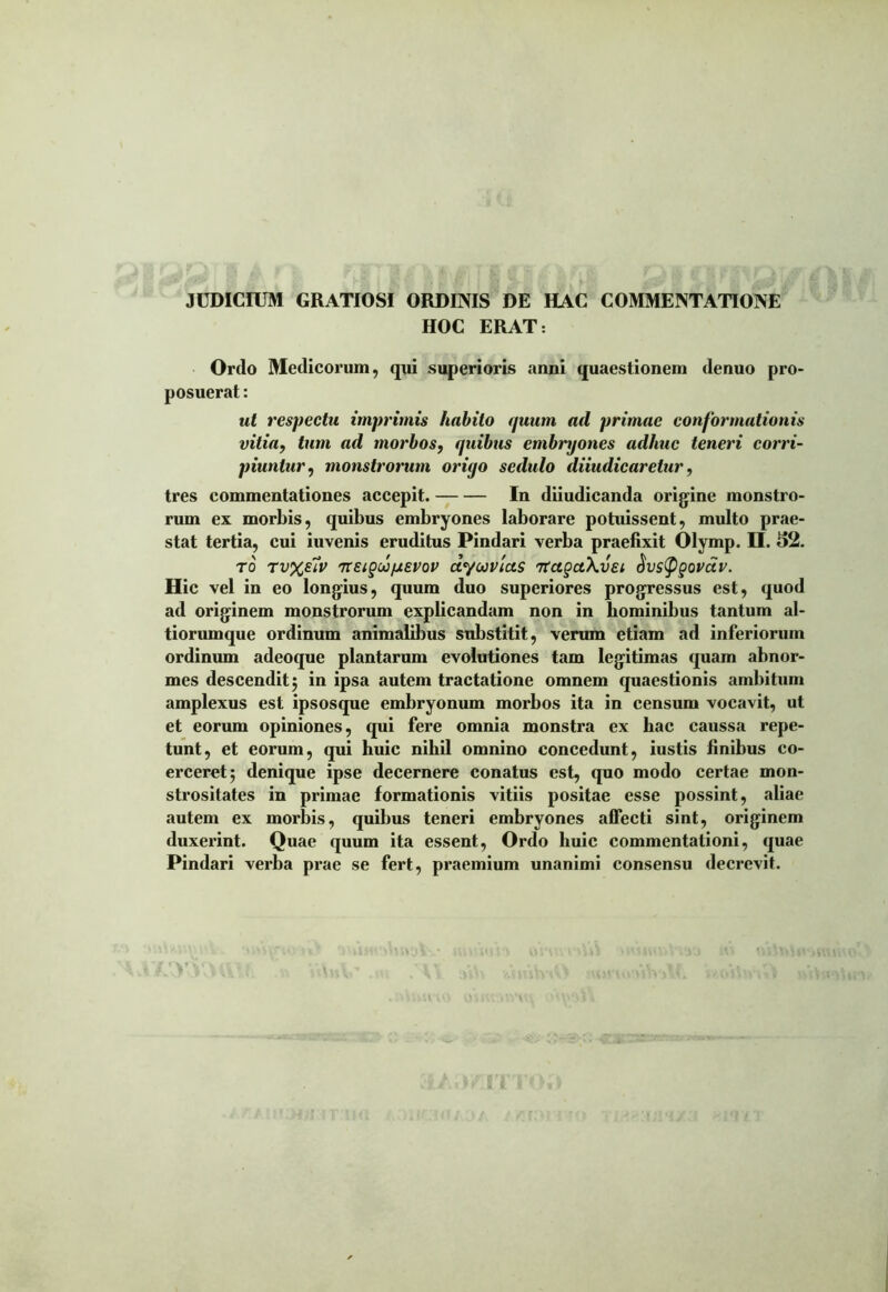 JUDICIUM GRATIOSI ORDINIS DE HAC COMMENTATIONE HOC ERAT: Ordo Medicorum, qui superioris anni quaestionem denuo pro- posuerat : ut respectu imprimis habito quum ad primae conformationis vitia, tum ad morbos, quibus embryones adhuc teneri corri- piuntur, monstrorum oriyo sedulo diiudicaretur, tres commentationes accepit. In diiudicanda origine monstro- rum ex morbis, quibus embryones laborare potuissent, multo prae- stat tertia, eui iuvenis eruditus Pindari verba praefixit Olymp. H. 52. ro Tv%eiv 7TeigwpiEVov dyuvias TtagctKvEi Sustygovciv. Hic vel in eo longius, quum duo superiores progressus est, quod ad originem monstrorum explicandam non in hominibus tantum al- tiorumque ordinum animalibus substitit, verum etiam ad inferiorum ordinum adeoque plantarum evolutiones tam legitimas quam abnor- mes descendit 5 in ipsa autem tractatione omnem quaestionis ambitum amplexus est ipsosque embryonum morbos ita in censum vocavit, ut et eorum opiniones, qui fere omnia monstra ex hac caussa repe- tunt, et eorum, qui huic nihil omnino concedunt, iustis finibus co- erceret 5 denique ipse decernere conatus est, quo modo certae mon- strositates in primae formationis vitiis positae esse possint, aliae autem ex morbis, quibus teneri embryones affecti sint, originem duxerint. Quae quum ita essent, Ordo huic commentationi, quae Pindari verba prae se fert, praemium unanimi consensu decrevit.