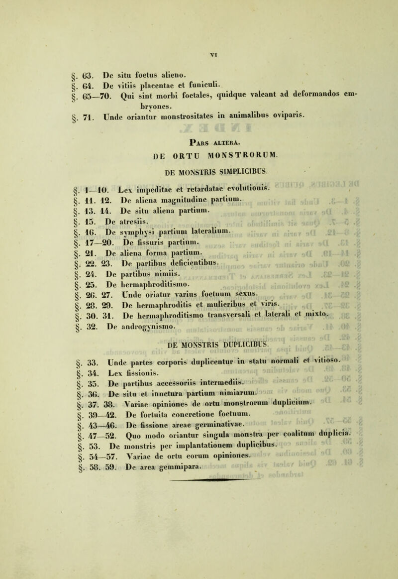 VI §. 63. De situ foetus alieno. §. 64. De vitiis placentae et funiculi. §. 65—70. Qui sint morbi foctalcs, quidque valeant ad deformandos em- bryones. §. 74. Unde oriantur monstrositates in animalibus oviparis. Pars altera. DE ORTU MONSTRORUM. DE MONSTRIS SIMPLICIBUS. 1—10. Lex impeditae et retardatae evolutionis. §. 11. 12. De aliena magnitudine partium. §. 13. 14. De situ aliena partium. §. 15. De atresiis. §. 16. De symphysi partium lateralium. §. 17—20. De fissuris partium. 21. De aliena forma partium. §. 22. 23. De partibus deficientibus. §. 24. De partibus nimiis. §. 25. De hermaphroditismo. §. 26. 27. Unde oriatur varius foetuum sexus. §. 28. 29. De hermaphroditis et mulieribus et viris. §. 30. 31. De hermaphroditismo transversali et laterali et mixto,. §. 32. De androgynismo. DE MONSTRIS DUPLICIBUS. §. 33. Unde partes corporis duplicentur in statu normali et vitioso. §. 34. Lex fissionis. §. 35. De partibus accessoriis intermediis. §. 36. De situ et iunctura partium nimiarum. §. 37. 38. Variae opiniones de ortu monstrorum duplicium. §. 39—42. De fortuita concretione foetuum. 43—46. De fissione areae germinativae. §. 47—52. Quo modo oriantur singula monstra per coalitum duplicia. §. 53. De monstris per implantationem duplicibus. §. 54—57. Variae de ortu eorum opiniones. §. 58. 59. De arca gemmipara.