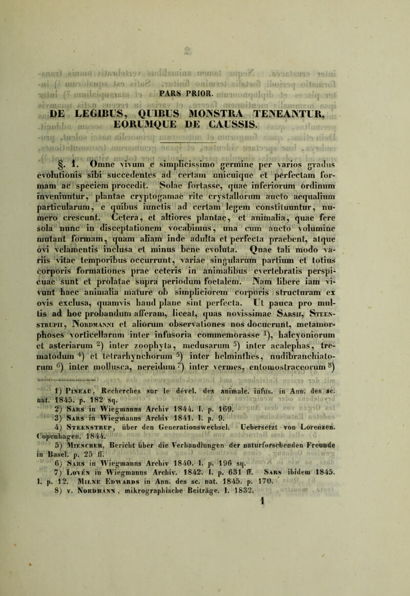 PARS PRIOR. DE LEGIBUS, QUIBUS MONSTRA TENEANTUR, EORUMQUE DE CAUSSIS. §. 1. Omne vivum e simplicissimo germine per varios gradus evolutionis sibi succedentes ad certam unicuique et perfectam for- mam ac speciem procedit. Solae fortasse, quae inferiorum ordinum inveniuntur, plantae cryptogamac rite crystallorum aucto aequalium particularum, e quibus iunctis ad certam legem constituuntur, nu- mero crescunt. Cetera, et altiores plantae, et animalia, quae fere sola nunc in disceptationem vocabimus, una cum aucto volumine mutant formam, quam aliam inde adulta et perfecta praebent, atque ovi velamentis inclusa et minus bene evoluta. Quae tali modo va- riis vitae temporibus occurrunt, variae singularum partium et totius corporis formationes prae ceteris in animalibus evertebratis perspi- cuae sunt et prolatae supra periodum foetalem. Nam libere iam vi- vunt haec animalia mature ob simpliciorem corporis structuram ex ovis exclusa, quamvis haud plane sint perfecta. Ut pauca pro mul- lis ad boe probandum afferam, liceat, quas novissimae Sarsii, Steen- strlpii , Nordmanni et aliorum observationes nos docuerunt, metamor- phoses vorticellarum ini er infusoria commemorasse *), halcyoniorum ct asteriarum 1 2) inter zoophyta, medusarum 3) inter acalephas, tre- matodum 4) et tetrarhynchorum 5) inter helminthes, nudibranchiato- rum 6) inter mollusca, nereidum 7) inter vermes, cntomostraceorum 8) 1) Pineac} Recliorclics sur le devei. des animale, iufus. iu Ann. des ac. nat. 1845. p. 182 sq. 2) Saks in Wiegmanns Arcliiv 1844. I. p. 1G9. 3) Sars in Wiegmanns Arcliiv 1841. I. p. 9. 4) Steenstrcp, uber den Generationswecbsel. Cebersetzt von Lorenzen. ('«peubagen. 1844. 5) Mtescher, Bericbt iiber die Verbandlungcn der naturforsebenden Freunde in Basel. p. 25 it. 6) Saks in W iegmanns Archiv 1840. 1. p. 196 sq. 7) Lovtfx in Wiegmanns Arcliiv. 1842. I. p. 631 ff. Saks ibidem 1845. 1. p. 12. Mii.xe Ewyvards in Ann. des sc. nat. 1845. p. 170. 8) v. Norumajnx , mikrographische Beitrage. I. 1832.