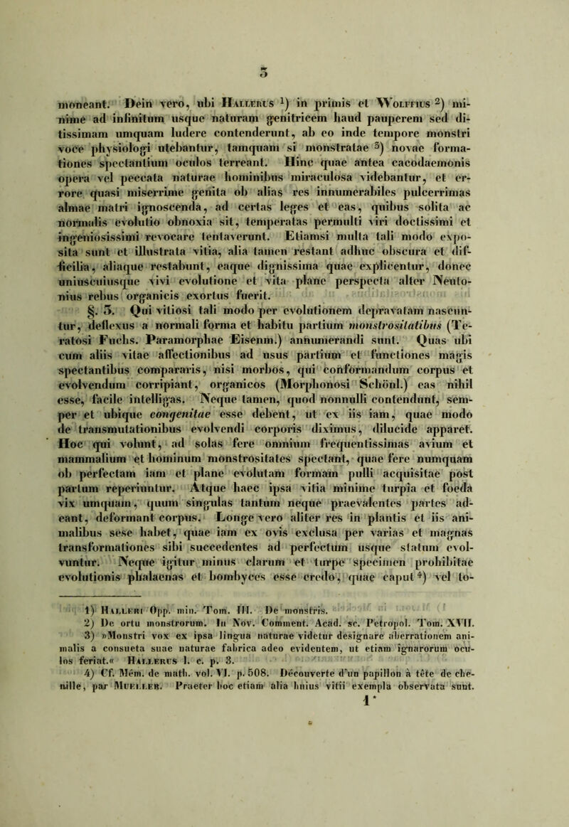 nime ad infinitum usque naturam genitricem haud pauperem sed di- tissimam umquam ludere contenderunt, ab eo inde tempore monstri voce physiologi utebantur, tamquam si monstratae 3) novae forma- tiones spectantium oculos terreant. Hinc quae antea cacodaemonis opera vel peccata naturae hominibus miraculosa videbantur, et er- rore quasi miserrime genita ob alias res innumerabiles pulcerrimas almae matri ignoscenda, ad certas leges et eas, quibus solita ac normalis evolutio obnoxia sit, temperatas permulti viri doctissimi et ingeniosissimi revocare tentaverunt. Etiamsi mulla tali modo expo- sita sunt ct illustrata vitia, alia tamen restant adhuc obscura et dif- ficilia, aliaque restabunt, eaque dignissima quae explicentur, donec uniuscuiusque vivi evolutione et vita plane perspecta alter Neuto- nius rebus organicis exortus fuerit. §. 5. Qui vitiosi tali modo per evolutionem deprafatam nascun- tur, deflexus a normali forma et habitu partium monslrositatibus (Te- ratosi Fuehs. Paramorphae Eisenm.) annumerandi sunt. Quas ubi cum aliis vitae affectionibus ad usus partium et functiones magis spectantibus compararis, nisi morbos, qui conformandum corpus et evolvendum corripiant, organicos (Morphonosi Sclibnl.) eas nihil esse, facile ifttelligas. Neque tamen, quod nonnulli contendunt, sem- per et ubique congenitae esse debent, ut ex iis iam, quae modo de transmutationibus evolvendi corporis diximus, dilucide apparet. Hoc qui volunt, ad solas fere omnium frequentissimas avium et mammalium et hominum monstrositates spectant, quae fere numquam ob perfectam iam et plane evolutam formam pulli acquisitae post partum reperiuntur. Atque haec ipsa vitia minime turpia ct foeda vix umquam, quum singidas tantum neque praevalentes partes ad- eant, deformant corpus. Longe vero aliter res in plantis et iis ani- malibus sese habet, quae iam ex ovis exclusa per varias et magnas transformationes sibi succedentes ad perfectum usque statum evol- vuntur. Neque igitur minus clarum et turpe specimen prohibitae evolutionis phalacnas et: bombyces esse credo, quae caput4) vel lo- 1) Hw.leri Opp. min. Tom. III. l)e monstris. 2) De ortu monstrorum. Iu Nov. Comment. Acad. se. Petropol. Tom. XVII. 3) «Monstri vox ex ipsa lingua naturae videtur designare aberrationem ani- malis a consueta suae naturae fabrica adeo evidentem, ut etiam ignarorum ocu- los feriat.« Ham.ercs 1. c. p. 3. 4) Cf. Mem. de matb. vol. VI. p. 508. Decouvcrte d‘un papillon a tete dc che- n.ille, par Muei.i.er. Praeter boc etiam alia Imius vitii exempla observata sunt. 1*