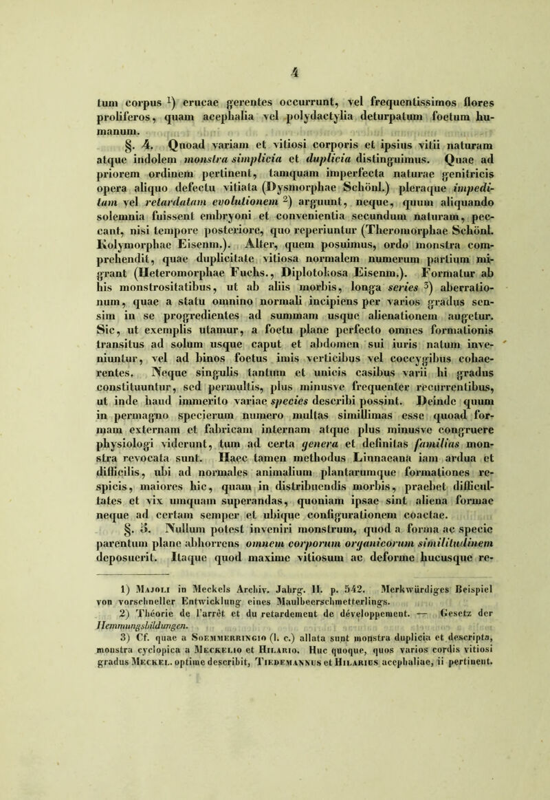 4 tum corpus x) erucae gerentes occurrunt, vel frequentissimos flores proliferos, quam aceplialia vel polydactylia deturpatum foetum hu- manum. §. 4. Quoad variam et vitiosi corporis et ipsius vitii naturam atque indolem monstra simplicia et duplicia distinguimus. Quae ad priorem ordinem pertinent, tamquam imperfecta naturae genitricis opera aliquo defectu vitiata (Dysmorphae Sclidnl.) pleraque impedi- tam vel retardatam evolutionem 1 2) arguunt, neque, quum aliquando solemnia fuissent embryoni et convenientia secundum naturam, pec- cant, nisi tempore posteriore, quo reperiuntur (Theromorphae Sclidnl. Kolymorphae Eisenm.). Alter, quem posuimus, ordo monstra com- prehendit, quae duplicitate vitiosa normalem numerum partium mi- grant (Heteromorpliae Fuehs., Diplotohosa Eisenm.). Formatur ab his monstrositatibus, ut ab aliis morbis, longa series 3) aberratio- num, quae a statu omnino normali incipiens per varios gradus sen- sim in se progredientes ad summam usque alienationem augetur. Sic, ut exemplis utamur, a foetu plane perfecto omnes formationis transitus ad solum usque caput et abdomen sui iuris natum inve- niuntur, vel ad binos foetus imis verticibus vel coccygibus cohae- rentes. Neque singulis tantum et unicis casibus varii hi gradus constituuntur, sed permultis, plus minusve frequenter recurrentibus, ut inde haud immerito variae species describi possint. Deinde quum in permagno spccierum numero multas simillimas esse quoad for- mam externam et fabricam internam atque plus minusve congruere physiologi viderunt, tum ad certa genera et definitas familias mon- stra revocata sunt. Haec tamen methodus Linnaeana iam ardua et dillicilis, ubi ad normales animalium plantarumque formationes re- spicis, maiores hic, quam in distribuendis morbis, praebet difficul- tates et vix uinquam superandas, quoniam ipsae sint aliena formae neque ad certam semper et ubique configurationem coactae. §. o. Nullum potest inveniri monstrum, quod a forma ac specie parentum plane abhorrens omnem corporum organicorum similitudinem deposuerit. Itaque quod maxime vitiosum ac deforme hucusque re- 1) I\1ajoli in Mcckels Arcliiv. Jahrg. II. p. 542. Merkwiirdigcs Beispiel von vorschneller Entwicklung- eines Maulbeerschmetterling-s. 2) Theorie de 1’arret et du retardement de developpement. — Gesctz der Jiemmungshildungen. 3) Cf. quae a Soemmerringio (1. c.) allata sunt inonstra duplicia et descripta, monstra cyclopica a Meckelio et Hilario. Huc quoque, quos varios cordis vitiosi