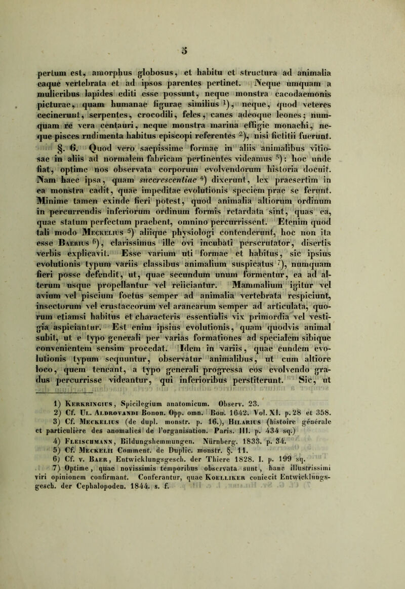 pertum est, amorphus globosus, et habitu et structura ad animalia eaque vertebrata et ad ipsos parentes pertinet. Neque umquam a mulieribus lapides editi esse possunt, neque monstra cacodaemonis picturae, quam humanae figurae similius x), neque, quod veteres cecineruut, serpentes, crocodili, feles, canes adeoque leones5 num- quam re vera centauri, neque monstra marina effigie monachi, ne- que pisces rudimenta habitus episcopi referentes 1 2 3), nisi fietitii fuerunt. §. 6. Quod vero saepissime formae in aliis animalibus vitio- sae in aliis ad normalem fabricam pertinentes videamus 5): hoc unde fiat, optime nos observata corporum evolvendorum historia docuit. Nam haec ipsa, quam succrescentiae 4) dixerunt, lex praesertim in ea monstra cadit, quae impeditae evolutionis speciem prae se ferunt. Minime tamen exinde fieri potest, quod animalia alliorum ordinum in percurrendis inferiorum ordinum formis retardata sint, quas ea, quae statum perfectum praebent, omnino percurrissent. Etenim quod tali modo Meckelius 5) aliique physiologi contenderunt, hoc non ita esse Baerius6), clarissimus ille ovi incubati perscrutator, disertis verbis explicavit. Esse varium uti formae et habitus, sic ipsius evolutionis typum variis classibus animalium suspicatus 7), numquam fieri posse defendit, ut, quae secundum unum formentur, ea ad al- terum usque propellantur vel reficiantur. Mammalium igitur vel avium vel piscium foetus semper ad animalia vertebrata respiciunt, insectorum vel crustaceorum vel aranearum semper ad articulata, quo- rum etiamsi habitus et characteris essentialis vix primordia vel vesti- gia aspiciantur. Est enim ipsius evolutionis, quam quodvis animal subit, ut e typo generali per varias formationes ad specialem sibique convenientem sensim procedat. Idem in variis, quae eundem evo- lutionis typum sequuntur, observatur animalibus, ut cum altiore loco, quem teneant, a typo generali progressa eos evolvendo gra- dus percurrisse videantur, qui inferioribus perstiterunt. Sic, ut 1) Kerkrixgigs, Spicilegium anatomicum. Observ. 23. 2) Cf. Ul. Aldrovaxiu Bonon. Opp. omn. Bou. 1642. Vol.XI. p. 28 et 358. 3) Cf. Meckelius (de dupl. monstr. p. 16.), Hilariis (liistoire generale ct particuliere des anomulies de forganisation. Paris. 111. p. 434 sq.) 4) Fleischmann , Bildungslieminungen. Niirnberg. 1833. p. 34. 5) Cf. Meckelii Commcnt. de Duplic. monstr. §. 11. 6) Cf. v. Baer, Entwicklungsgescb. der Tbiere 1828. I. p. 199 sq. 7) Optime, quae novissimis temporibus observata sunt , hanc illustrissimi viri opinionem confirmant. Conferantur, quae Koelliker coniecit Entwicklungs- geseb. der Cepbalopoden. 1844. s. f.