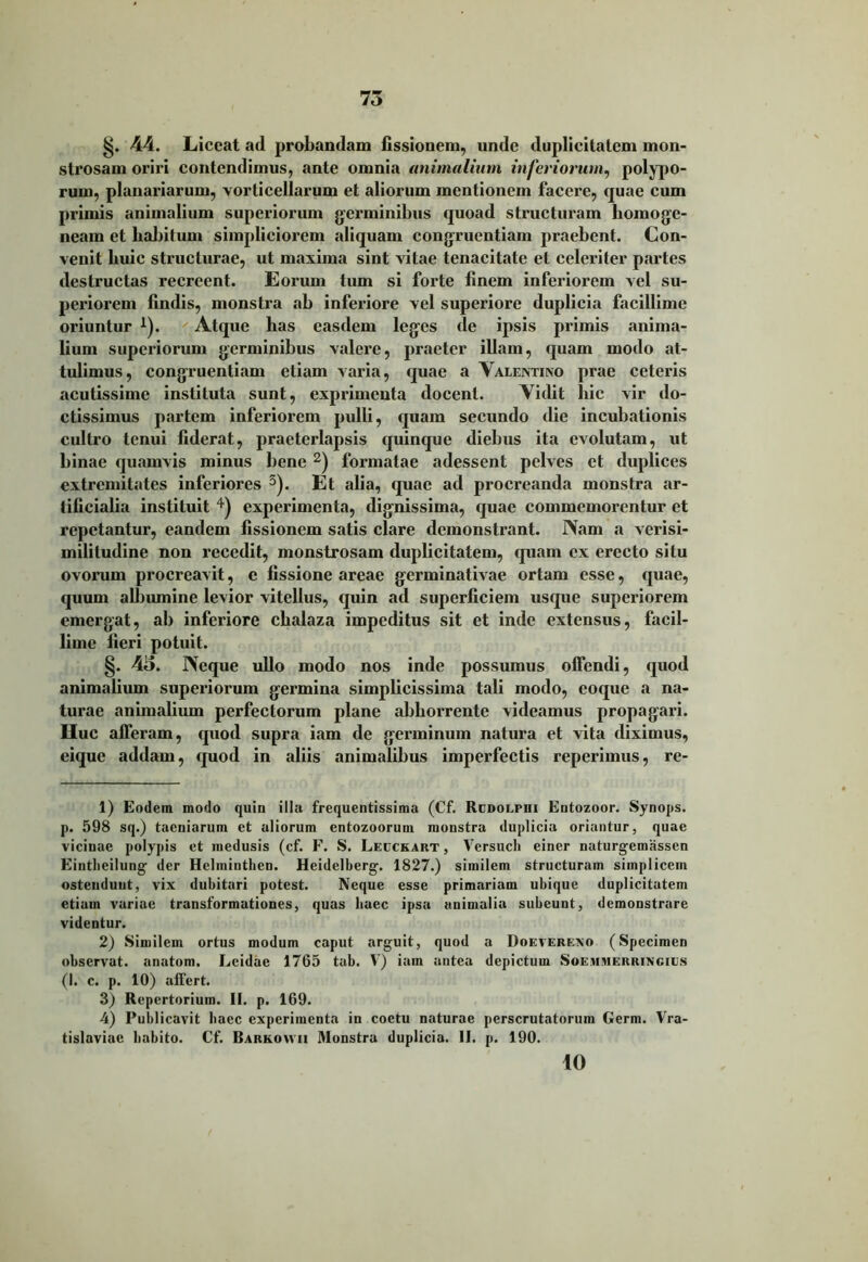 §. 44. Liceat ad probandam fissionem, unde duplicitatem mon- strosam oriri contendimus, ante omnia animalium inferiorum, polypo- rum, planariarum, vorticellarum et aliorum mentionem facere, quae cum primis animalium superiorum germinibus quoad structuram homoge- ncam et habitum simpliciorem aliquam congruentiam praebent. Con- venit huic structurae, ut maxima sint vitae tenacitate et celeriter partes destructas recreent. Eorum tum si forte finem inferiorem vel su- periorem findis, monstra ab inferiore vel superiore duplicia facillime oriuntur *). Atque has easdem leges de ipsis primis anima- lium superiorum germinibus valere, praeter illam, quam modo at- tulimus, congruentiam etiam varia, quae a Valentino prae ceteris acutissime instituta sunt, exprimenta docent. Vidit liic vir do- ctissimus partem inferiorem pulli, quam secundo die incubationis cultro tenui fiderat, praeterlapsis quinque diebus ita evolutam, ut binae quamvis minus bene 1 2) formatae adessent pelves et duplices extremitates inferiores 3). Et alia, quae ad procreanda monstra ar- tificialia instituit 4) experimenta, dignissima, quae commemorentur et repetantur, eandem fissionem satis clare demonstrant. Nam a verisi- militudine non recedit, monstrosam duplicitatem, quam ex erecto situ ovorum procreavit, e fissione areae germinativae ortam esse, quae, quum albumine levior vitellus, quin ad superficiem usque superiorem emergat, ab inferiore chalaza impeditus sit et inde extensus, facil- lime fieri potuit. §. 4o. Neque ullo modo nos inde possumus offendi, quod animalium superiorum germina simplicissima tali modo, coque a na- turae animalium perfectorum plane abhorrente videamus propagari. Huc afferam, quod supra iam de germinum natura et vita diximus, eique addam, quod in aliis animalibus imperfectis reperimus, re- 1) Eodem modo quin illu frequentissima (Cf. Rcdoephi Entozoor. Synops. p. 598 sq.) taeniarum et aliorum entozoorum monstra duplicia oriantur, quae vicinae polypis et medusis (cf. F. S. Lecckart , Versuch einer naturgemassen Eintbeilung der Hclininthen. Heidelberg. 1827.) similem structuram simplicem ostendunt, vix dubitari potest. Neque esse primariam ubique duplicitatem etiam variae transformationes, quas haec ipsa animalia subeunt, demonstrare videntur. 2) Similem ortus modum caput arguit, quod a Doevereno (Specimen observat, anatom. Lcidae 1765 tab. V) iam antea depictum Soehmerringius (I. c. p. 10) affert. 3) Repertorium. II. p. 169. 4) Publicavit baec experimenta in coctu naturae perscrutatorum Germ. Vra- tislaviae habito. Cf. Barkowii Monstra duplicia. II. p. 190. 10