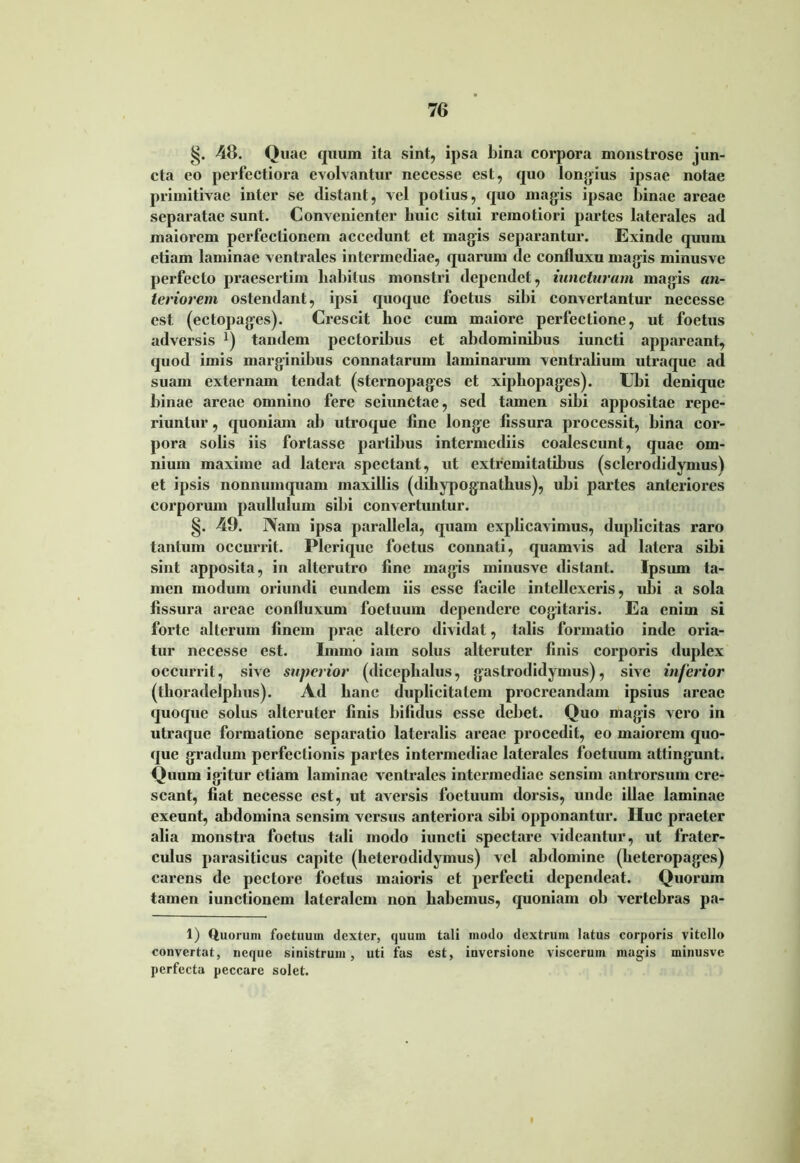 48. Quae quum ita sint, ipsa bina corpora monstrose jun- cta eo perfectiora evolvantur necesse est, quo longius ipsae notae primitivae inter se distant, vel potius, quo magis ipsae binae areae separatae sunt. Convenienter buic situi remotiori partes laterales ad maiorem perfectionem accedunt et magis separantur. Exinde quum etiam laminae ventrales intermediae, quarum de confluxu magis minusve perfecto praesertim habitus monstri dependet, iuncturam magis an- teriorem ostendant, ipsi quoque foetus sibi convertantur necesse est (ectopages). Crescit boc eum maiore perfectione, ut foetus adversis x) tandem pectoribus et abdominibus iuncti appareant, quod imis marginibus connatarum laminarum ventralium utraque ad suam externam tendat (sternopages et xipbopages). Ubi denique binae areae omnino fere sciunctae, sed tamen sibi appositae repe- riuntur, quoniam ab utroque fine longe fissura processit, bina cor- pora solis iis fortasse partibus intermediis coalescunt, quae om- nium maxime ad latera spectant, ut extremitatibus (sclerodidymusf et ipsis nonnumquam maxillis (dihypognathus), ubi partes anteriores corporum paullulum sibi convertuntur. §. 49. Nam ipsa parallela, quam explicavimus, duplicitas raro tantum occurrit. Pleriquc foetus connati, quamvis ad latera sibi sint apposita, in alterutro fine magis minusve distant. Ipsum ta- men modum oriundi eundem iis esse facile intellexeris, ubi a sola fissura arcae confluxum foetuum dependere cogitaris. Ea enim si forte alterum finem prae altero dividat, talis formatio inde oria- tur necesse est. Inimo iam solus alteruter finis corporis duplex occurrit, sive superior (dicephalus, gastrodidymus), sive inferior (thoradelpbus). Ad hanc duplicitatem procreandam ipsius areae quoque solus alteruter finis bifidus esse debet. Quo magis vero in utraque formatione separatio lateralis areae procedit, eo maiorem quo- que gradum perfectionis partes intermediae laterales foetuum attingunt. Quum igitur etiam laminae ventrales intermediae sensim antrorsuni cre- scant, fiat necesse est, ut aversis foetuum dorsis, unde illae laminae exeunt, abdomina sensim versus anteriora sibi opponantur. IIuc praeter alia monstra foetus tali modo iuncti spectare videantur, ut frater- culus parasiticus capite (heterodidymus) vel abdomine (heteropages) carens de pectore foetus maioris et perfecti dependeat. Quonim tamen iunctionem lateralem non habemus, quoniam ob vertebras pa- 1) Quorum foetuum dexter, quum tali modo dextrum latus corporis vitello convertat, neque sinistrum, uti fas est, inversione viscerum mag-is minusve perfecta peccare solet. f