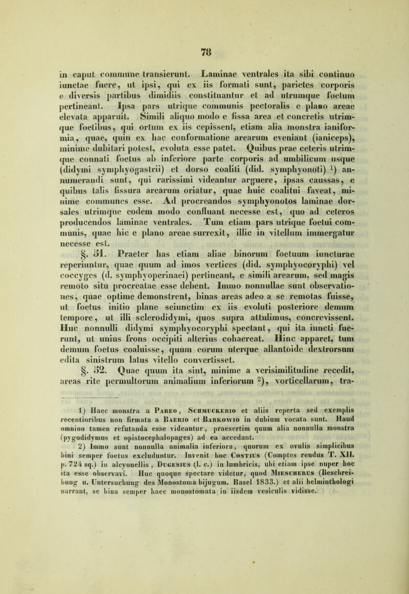 in caput commune transierunt. Laminae ventrales ita sibi continuo iunctae fuere, ut ipsi, qui ex iis formati sunt, parietes corporis e diversis partibus dimidiis constituantur et ad utrumque foetum pertineant. Ipsa pars utrique communis pectoralis c plano areae elevata apparuit. Simili aliquo modo c lissa area et concretis utrim- que foetibus, qui ortum ex iis cepissent, etiam alia monstra ianifor- mia, quae, quin ex liac conformatione arearum eveniant (ianiceps), minime dubitari potest, evoluta esse patet. Quibus prae ceteris utrim- que connati foetus ab inferiore parte corporis ad umbilicum usque (didymi sympliyogastrii) et dorso coaliti (did. symphyonoti) an- numerandi sunt, qui rarissimi videantur arguere, ipsas caussas, e quibus talis fissura arearum oriatur, quae huic coalitui faveat, mi- nime communes esse. Ad procreandos sympliyonotos laminae dor- sales utrimque eodem modo confluant necesse est, quo ad ceteros producendos laminae ventrales. Tum etiam pars utrique foetui com- munis, quae hic e plano areae surrexit, illic in vitellum immergatur necesse est. §. ol. Praeter has etiam aliae binorum foetuum iuncturae reperiuntur, quae quum ad imos vertices (did. symphyocoryphi) vel coccyges (d. symphyoperinaei) pertineant, c simili arearum, sed magis remoto situ procreatae esse debent. Immo nonnullae sunt observatio- nes, quae optime demonstrent, binas areas adeo a se remotas fuisse, ut foetus initio plane seiunetim ex iis evoluti posteriore demum tempore, ut illi sclerodidymi, quos supra attulimus, concrevissent. Huc nonnulli didymi symphyocoryphi spectant, qui ita iuncti fue- runt, ut unius frons occipiti alterius cohaereat. Hinc apparet, tum demum foetus coaluisse, quum eorum uterque allantoide dextrorsum edita sinistrum latus vitello couvertisset. §. 82. Quae quum ita sint, minime a verisimilitudine recedit, areas rite permultorum animalium inferiorum 1 2), vorticellarum, tra- 1) Haec monstra a Pareo, Schmuckerio ct aliis reperta sed exemplis recentioribus non firmata a Pierio et Barkowio in dubium vocata sunt. Haud oinuino tamen refutanda esse videantur, praesertim quum alia nonnulla monstra (pygodidymus et opistocephalopages) ad ea accedant. 2) Immo sunt nonnulla animalia inferiora, quorum ex ovulis simplicibus bini semper foetus excluduntur. Invenit hoc Costius (Coinptes rendus T. XII. p. 724 sq.) in alcyonellis , Dugesius (1. c.) in lumbricis, ubi etiam ipse nuper hoc ita esse observavi. Huc quoque spectare videtur, quod Miesciiercs (Bescbrei- buug u. Untersucbuug des Monostoma bijugum. Basel 1833.) et alii helminthologi narrant, se bina semper haec monostomata in iisdem vesiculis vidisse.