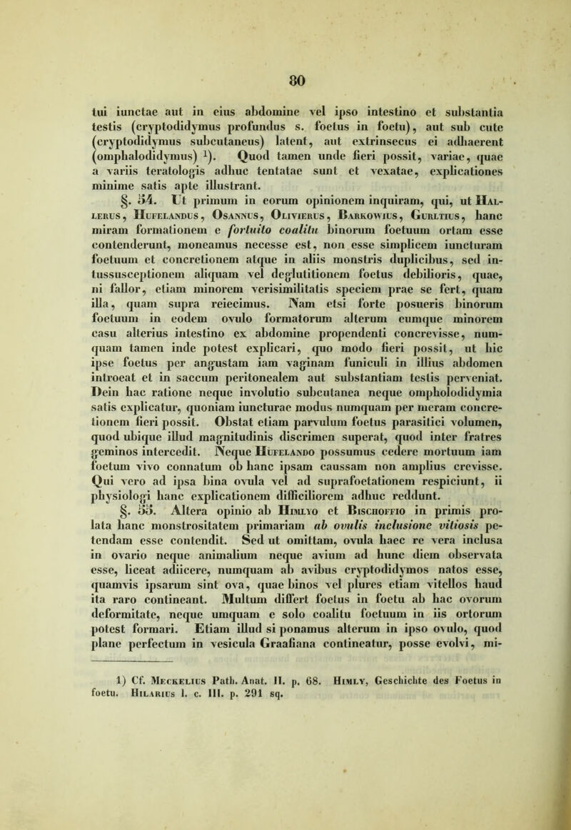 tui iunctae aut in eius abdomine vel ipso intestino et substantia testis (cryptodidymus profundus s. foetus in foetu), aut sub cute (cryptodidymus subcutaneus) latent, aut extrinsecus ei adhaerent (omplialodidymus) *). Quod tamen unde fieri possit, variae, quae a variis teratologis adhuc tentatae sunt et vexatae, explicationes minime satis apte illustrant. §. £>4. Ut primum in eorum opinionem inquiram, qui, ut Hal- LERUS, IIUFELAXDUS, OsANNUS, OuVIERUS , BaRKOWIUS , GuRETIUS , hanC miram formationem e fortuito coalitu binorum foetuum ortam esse contenderunt, moneamus necesse est, non esse simplicem iuncturam foetuum et concretionem atque in aliis monstris duplicibus, sed in- tussusceptionem aliquam vel deglutitionem foetus debilioris, quae, ni fallor, etiam minorem verisimilitatis speciem prae se fert, quam illa, quam supra reiecimus. Nam etsi forte posueris binorum foetuum in eodem ovulo formatorum alterum cumque minorem casu alterius intestino ex abdomine propendenti concrevisse, num- quarn tamen inde potest explicari, quo modo fieri possit, ut hic ipse foetus per angustam iam vaginam funiculi in illius abdomen introeat et in saccum peritonealem aut substantiam testis perveniat. Dein hac ratione neque involutio subcutanea neque ompholodidymia salis explicatur, quoniam iuncturae modus nunquam per meram concre- tionem fieri possit. Obstat etiam parvulum foetus parasitici volumen, quod ubique illud magnitudinis discrimen superat, quod inter fratres geminos intercedit. Neque Hufeeando possumus cedere mortuum iam foetum vivo connatum ob hanc ipsam caussam non amplius crevisse. Qui vero ad ipsa bina ovula vel ad suprafoetationem respiciunt, ii physiologi hanc explicationem difficiliorem adhuc reddunt. §. 53. Altera opinio ab Hijulyo et Bisciioffio in primis pro- lata hanc monstrositatem primariam ab ovulis inclusione vitiosis pe- tendam esse contendit. Sed ut omittam, ovula haec re vera inclusa in ovario neque animalium neque avium ad hunc diem observata esse, liceat adiicere, numquam ab avibus cryptodidymos natos esse, quamvis ipsarum sint ova, quae binos vel plures etiam vitellos haud ita raro contineant. Multum differt foetus in foetu ab hac ovorum deformitate, neque umquam e solo coalitu foetuum in iis ortorum potest formari. Etiam illud si ponamus alterum in ipso ovulo, quod plane perfectum in vesicula Graafiana contineatur, posse evolvi, mi- 1) Cf. Meckelujs Patb. Anat. II. p. 68. Himly, Geschichte des Foetus in foetu. Hilarius 1. c. 111. p. 291 sq.