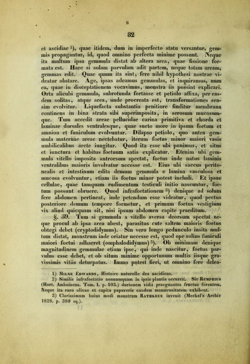 ; C 32 et ascidiae x), quae itidem, dum in imperfecto statu versantur, gem- mis propagantur, id, quod omnino perfecta minime possunt. IVeque ita multum ipsa gemmula distat ab altera area, quae fissione for- mata est. Haec si solam parvulam adit partem, neque totam aream, gemmas edit. Quae quum ita sint, fere nihil hypothesi nostrae vi- deatur obstare. Age, ipsas adeamus gemmulas, et inquiramus, num ea, quae in disceptationem vocavimus, monstra iis possint explicari. Orta alicubi gemmula, subrotunda fortasse et petiolo affixa, per eas- dem solitas, atque area, unde procreata est, transformationes sen- sim evolvitur. Liquefacta substantia penitiore finditur membrana continens in bina strata sibi superimposita, in serosum mucosum- que. Tum accedit areae pellucidae carina primitiva et chorda et laminae dorsales ventralesque, quae sueto more in ipsum foetum et amnion et funiculum evolvuntur. Dilapso petiolo, quo antea gem- mula maternae areae nectebatur, iterum foetus minor maiori vasis umbilicalibus arcte iungitur. Quod ita esse ubi ponimus, et situs et iunctura et habitus foetuum satis explicatur. Etenim ubi gem- mula vitello imposita antrorsum spectat, foetus inde natus laminis ventralibus maioris involvatur necesse est. Eius ubi saccus perito- nealis et intestinum edita demum gemmula e lamina vasculosa et mucosa evolvuntur, etiam iis foetus minor potest includi. Et ipsae cellulae, quae tamquam rudimentum testiculi initio nascuntur, foe- tum possunt obruere. Quod infrafoetationem 1 2) denique ad solum fere abdomen pertineat, inde petendum esse videatur, quod pectus posteriore demum tempore formetur, et primum foetus vestigium vix aliud quicquam sit, nisi ipsum abdomen capite praeditum. §. i>9. Tum si gemmula a vitello aversa deorsum spectat ne- que procul ab ipsa area abest, parasitus cute saltem maioris foetus obtegi debet (cryptodidymus). Sin vero longo pedunculo insita mul- tum distat, monstrum inde oriatur necesse est, quod ope solius funiculi maiori foetui adhaeret (omphalodidymus)3). Ob minimam denique magnitudinem gemmulae etiam ipse, qui inde nascitur, foetus par- vulus esse debet, et ob situm minime opportunum multis iisque gra- vissimis vitiis deturpatus. Immo potest fieri, ut omnino fere delea- 1) Mxlne Edvfards, Histoire naturelle des ascidiens. 2) Similis infrafoetatio nonnumquam in ipsis plantis occurrit. Sic Rcmphics (Hort. Amboinens. Tom. 1. p. 103.) durionem vidit praegnantes fructus ferentem. Neque ita raro olivae et capita papaveris eandem monstrositatem exhibent. 3) Clarissimum huius modi monstrum Rathkecs invenit (Meckefs Arckiv 1828. p. 380 sq.).
