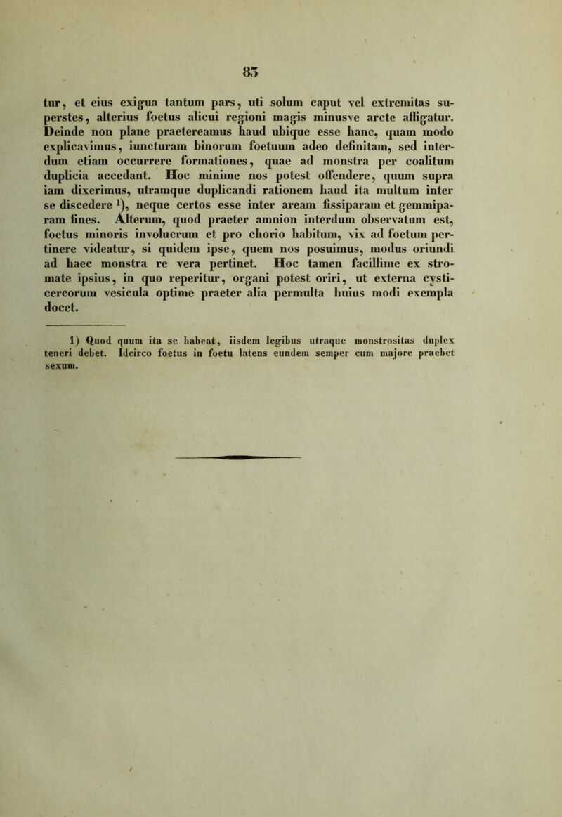 tur, et eius exigua tantum pars, uti solum caput vel extremitas su- perstes, alterius foetus alicui regioni magis minusve arcte affigatur. Deinde non plane praetereamus liaud ubique esse hanc, quam modo explicavimus, iuncturam binorum foetuum adeo definitam, sed inter- dum etiam occurrere formationes, quae ad monstra per coalitum duplicia accedant. Hoc minime nos potest offendere, quum supra iam dixerimus, utramque duplicandi rationem baud ita multum inter se discedere *), neque certos esse inter aream fissiparam et gemmipa- ram fines. Alterum, quod praeter amnion interdum observatum est, foetus minoris involucrum et pro chorio habitum, vix ad foetum per- tinere videatur, si quidem ipse, quem nos posuimus, modus oriundi ad haec monstra re vera pertinet. Hoc tamen facillime ex stro- mate ipsius, in quo reperitur, organi potest oriri, ut externa cysti- cercorum vesicula optime praeter alia permulta huius modi exempla docet. 1) Quod quum ita se liabeat, iisdem legibus utraque monstrositas duplex teneri debet. Idcirco foetus in foetu latens eundem semper cum majore praebet sexum.