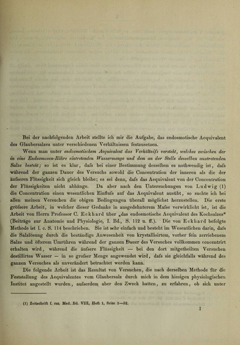 Bei der nachfolgenden Arbeit stellte ich mir die Aufgabe, das endosmotische Aequivalent des Glaubersalzes unter verschiedenen Verhältnissen festzusetzen. Wenn man unter endosmotischem Aequivalent das Verhältnifs versteht, welches zwischen der in eine Endosmosen-Röhre eintretenden Wassermenge und dem an der Stelle desselben austretenden Salze besteht; so ist es klar, dafs bei einer Bestimmung desselben es nothwendig ist, dafs während der ganzen Dauer des Versuchs sowohl die Concentration der inneren als die der äufseren Flüssigkeit sich gleich bleibe; es sei denn, dafs das Aequivalent von der Concentration der Flüssigkeiten nicht abhänge. Da aber nach den Untersuchungen von Ludwig (1) die Concentration einen wesentlichen Einflufs auf das Aequivalent ausübt, so suchte ich bei allen meinen Versuchen die obigen Bedingungen überall möglichst herzustellen. Die erste gröfsere Arbeit, in welcher dieser Gedanke in ausgedehnterem Mafse verwirklicht ist, ist die Arbeit von Herrn Professor C. Eckhard über „das endosmotische Aequivalent des Kochsalzes“ (Beiträge zur Anatomie und Physiologie, I. Bd., S. 112 u. ff.). Die von Eckhard befolgte Methode ist 1. c. S. 114 beschrieben. Sie ist sehr einfach und besteht im Wesentlichen darin, dafs die Salzlösung durch die beständige Anwesenheit von krystallisirtem, vorher fein zerriebenem Salze und öfterem Umrühren während der ganzen Dauer des Versuches vollkommen concentrirt erhalten wird, während die äufsere Flüssigkeit — bei den dort mitgetheilten Versuchen destillirtes Wasser — in so grofser Menge angewendet wird, dafs sie gleichfalls während des ganzen Versuches als unverändert betrachtet werden kann. Die folgende Arbeit ist das Resultat von Versuchen, die nach derselben Methode für die Feststellung des Aequivalentes vom Glaubersalz durch mich in dem hiesigen physiologischen Institut angestellt wurden, aufserdem aber den Zweck hatten, zu erfahren, ob sich unter (1) Zeitschrift f. rat. Med. Bd. VIII, Heft 1, Seite 1—52.