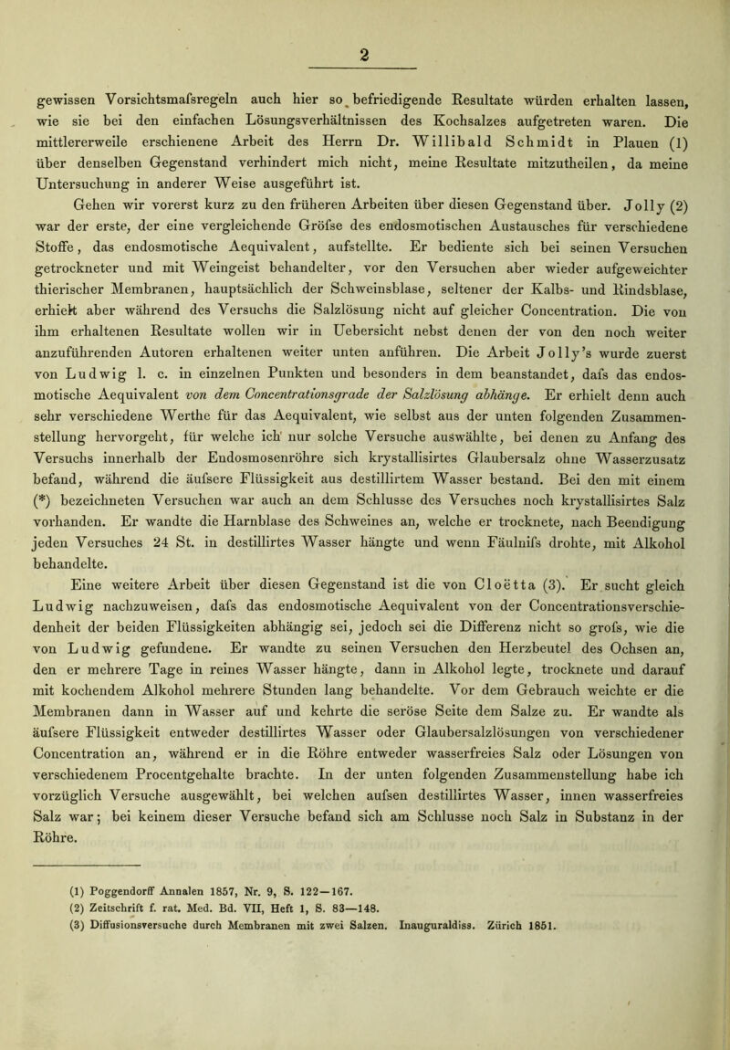 gewissen Vorsichtsmafsregeln auch hier so _ befriedigende Resultate würden erhalten lassen, wie sie bei den einfachen Lösungsverhältnissen des Kochsalzes aufgetreten waren. Die mittlererweile erschienene Arbeit des Herrn Dr. Willibald Schmidt in Plauen (1) über denselben Gegenstand verhindert mich nicht, meine Resultate mitzutheilen, da meine Untersuchung in anderer Weise ausgeführt ist. Gehen wir vorerst kurz zu den früheren Arbeiten über diesen Gegenstand über. Jolly (2) war der erste, der eine vergleichende Gröfse des endosmotischen Austausches für verschiedene Stoffe, das endosmotische Aequivalent, aufstellte. Er bediente sich bei seinen Versuchen getrockneter und mit Weingeist behandelter, vor den Versuchen aber wieder aufgeweichter thierischer Membranen, hauptsächlich der Schweinsblase, seltener der Kalbs- und Rindsblase, erhiek aber während des Versuchs die Salzlösung nicht auf gleicher Concentration. Die von ihm erhaltenen Resultate wollen wir in Uebersicht nebst denen der von den noch weiter anzuführenden Autoren erhaltenen weiter unten anführen. Die Arbeit Jolly’s wurde zuerst von Ludwig 1. c. in einzelnen Punkten und besonders in dem beanstandet, dafs das endos- motische Aequivalent von dem Concentrationsgrade der Salzlösung abhänge. Er erhielt denn auch sehr verschiedene Werthe für das Aequivalent, wie selbst aus der unten folgenden Zusammen- stellung hervorgeht, für welche ich nur solche Versuche auswählte, bei denen zu Anfang des Versuchs innerhalb der Endosmosenröhre sich krystallisirtes Glaubersalz ohne Wasserzusatz befand, während die äufsere Flüssigkeit aus destillirtem Wasser bestand. Bei den mit einem (*) bezeichneten Versuchen war auch an dem Schlüsse des Versuches noch krystallisirtes Salz vorhanden. Er wandte die Harnblase des Schweines an, welche er trocknete, nach Beendigung jeden Versuches 24 St. in destillirtes Wasser bängte und wenn Fäulnifs drohte, mit Alkohol behandelte. Eine weitere Arbeit über diesen Gegenstand ist die von Cloetta (3). Er sucht gleich Ludwig nachzuweisen, dafs das endosmotische Aequivalent von der Concentrationsverschie- denheit der beiden Flüssigkeiten abhängig sei, jedoch sei die Differenz nicht so grofs, wie die von Ludwig gefundene. Er wandte zu seinen Versuchen den Herzbeutel des Ochsen an, den er mehrere Tage in reines Wasser hängte, dann in Alkohol legte, trocknete und darauf mit kochendem Alkohol mehrere Stunden lang behandelte. Vor dem Gebrauch weichte er die Membranen dann in Wasser auf und kehrte die seröse Seite dem Salze zu. Er wandte als äufsere Flüssigkeit entweder destillirtes Wasser oder Glaubersalzlösungen von verschiedener Concentration an, während er in die Röhre entweder wasserfreies Salz oder Lösungen von verschiedenem Procentgehalte brachte. In der unten folgenden Zusammenstellung habe ich vorzüglich Versuche ausgewählt, bei welchen aufsen destillirtes Wasser, innen wasserfreies Salz war; bei keinem dieser Versuche befand sich am Schlüsse noch Salz in Substanz in der Röhre. (1) Poggendorff Annalen 1857, Nr. 9, S. 122—167. (2) Zeitschrift f. rat. Med. Bd. VII, Heft 1, S. 83—148. (3) Diffusionsversuche durch Membranen mit zwei Salzen. Inauguraldiss. Zürich 1851.