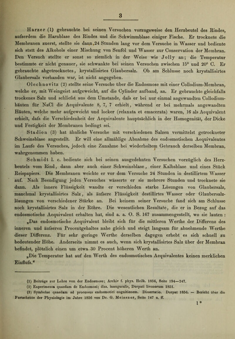 Harzer (1) gebrauchte bei seinen Versuchen vorzugsweise den Herzbeutel des Rindes, aufserdem die Harnblase des Rindes und die Schwimmblase einiger Fische. Er trocknete die Membranen zuerst, stellte sie dann,24 Stunden lang vor dem Versuche in Wasser und bediente sich statt des Alkohols einer Mischung von Senföl und Wasser zur Conservation der Membran. Den Versuch stellte er sonst so ziemlich in der Weise wie Jolly an; die Temperatur bestimmte er nicht genauer, sie schwankte bei seinen Versuchen zwischen 15° und 20° C. Er gebrauchte abgetrocknetes, krystallisirtes Glaubersalz. Ob am Schlüsse noch krystallisirtes Glaubersalz vorhanden war, ist nicht angegeben. Olechnovitz (2) stellte seine Versuche über die Endosmose mit einer Collodium-Membran, welche er, mit Weingeist aufgeweicht, auf die Cylinder aufband, an. Er gebrauchte gleichfalls trockenes Salz und schliefst aus dem Umstande, dafs er bei nur einmal angewandten Collodium- häuten für NaCl die Aequivalente 8, 7, 7 erhielt, während er bei mehrmals angewandten Häuten, welche mehr aufgeweicht und locker (relaxata et emacerata) waren, 16 als Aequivalent erhielt, dafs die Verschiedenheit der Aequivalente hauptsächlich in der Homogenität, der Dicke und Festigkeit der Membranen bedingt sei. Stadion (3) hat ähnliche Versuche mit verschiedenen Salzen vermittelst getrockneter Schweinsblase angestellt. Er will eine allmählige Abnahme des endosmotischen Aequivalentes im Laufe des Versuches, jedoch eine Zunahme bei wiederholtem Gebrauch derselben Membran, wahrgenommen haben. Schmidt 1. c. bediente sich bei seinen ausgedehnten Versuchen vorzüglich des Herz- beutels vom Rind, dann aber auch einer Schweinsblase , einer Kalbsblase und eines Stück Reispapiers. Die Membranen weichte er vor dem Versuche 24 Stunden in destillirtem Wasser auf. Nach Beendigung jeden Versuches wässerte er sie mehrere Stunden und trocknete sie dann. Als innere Flüssigkeit wandte er verschieden starke Lösungen von Glaubersalz, manchmal krystallisirtes Salz, als äufsere Flüssigkeit destillirtes Wasser oder Glaubersalz- lösungen von verschiedener Stärke an. Bei keinem seiner Versuche fand sich am Schlüsse noch krystallisirtes Salz in der Röhre. Die wesentlichen Resultate, die er in Bezug auf das endosmotische Aequivalent erhalten hat, sind a. a. 0. S. 167 zusammengestellt, wo sie lauten : „Das endosmotische Aequivalent bleibt sich für die mittleren Werthe der Differenz des inneren und äufseren Procentgehaltes nahe gleich und steigt langsam für abnehmende Werthe dieser Differenz. Für sehr geringe Werthe derselben dagegen erhebt es sich schnell zu bedeutender Höhe. Anderseits nimmt es auch, wenn sich krystallisirtes Salz über der Membran befindet, plötzlich einen um etwa 30 Procent höheren Werth an. „Die Temperatur hat auf den Werth des endosmotischen Aequivalentes keinen merklichen Einflufs.“ (1) Beiträge zur Lehre von der Endosmose; Archiv f. phys. Heilk. 1856, Seite 194—247. (2) Experimenta quaedam de Endosmosi; diss. inauguralis, Dorpati livonorum 1851. (3) Symbolae quaedam ad processus endosmotici cognitionem. Dissertatio. Dorpat 1856. — Bericht über die Fortschritte der Physiologie im Jahre 1856 von Dr. G. Meissner, Seite 147 u. ff. 1*